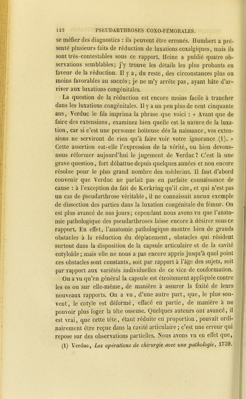 se méfier des diagnostics : ils peuvent être erronés. Hunibert a pré- senté plusieurs faits de réduction de luxations coxalgiques, mais ils sont très-contestables sous ce rapport. Heine a publié quatre ob- servations semblables; j'y trouve les détails les plus probants en faveur de la réduction. Il y a, du reste, des circonstances plus ou moins favorables au succès ; je ne m'y arrête pas, ayant hâte d'ar- river aux luxations congénitales. La question de la réduction est encore moins facile à trancher dans les luxations congénitales. Il y a un peu plus de cent cinquante ans, Verduc le fils imprima la phrase que voici : « Avant que de faire des extensions, examinez bien quelle est la nature de la luxa- tion , car si c'est une personne boiteuse dès la naissance, vos exten- sions ne serviront de rien qu'à faire voir votre ignorance (1). » Cette assertion est-elle l'expression de la vérité, ou bien devons- nous réformer aujourd'hui le jugement de Verduc? C'est là une grave question, fort débattue depuis quelques années et non encore résolue pour le plus grand nombre des médecins. Il faut d'abord convenir que Verduc ne parlait pas en parfaite connaissance de cause : à l'exception du fait de Kerkring qu'il cite, et qui n'est pas un cas de pseudarthrose véritable, il ne connaissait aucun exemple de dissection des parties dans la luxation congénitale du fémur. On est plus avancé de nos jours; cependant nous avons vu que l'analo- mie pathologique des pseudarthroses laisse encore à désirer sous ce rapport. En effet, l'anatomie pathologique montre bien de grands obstacles à la réduction du déplacement, obstacles qui résident surtout dans la disposition de la capsule articulaire et de la cavité cotyloïde ; mais elle ne nous a pas encore appris jusqu'à quel point ces obstacles sont constants, soit par rapport à l'âge des sujets, soit par rapport aux variétés individuelles de ce vice de conformation. On a vu qu'en général la capsule est étroitement appliquée contre les os ou sur elle-même, de manière à assurer la fixité de leurs nouveaux rapports. On a vu, d'une autre part, que, le plus sou- vent , le cotyle est déformé, effacé en partie, de manière à ne pouvoir plus loger la tête osseuse. Quelques auteurs ont avancé, il est vrai, que cette tête, étant réduite en proportion, pouvait ordi- nairement être reçue dans la cavité articulaire ; c'est une erreur qui repose sur des observations partielles. Nous avons vu en effet que, (1) Verduc, Les opérations de chirurgie avec une pathologie, 1739.