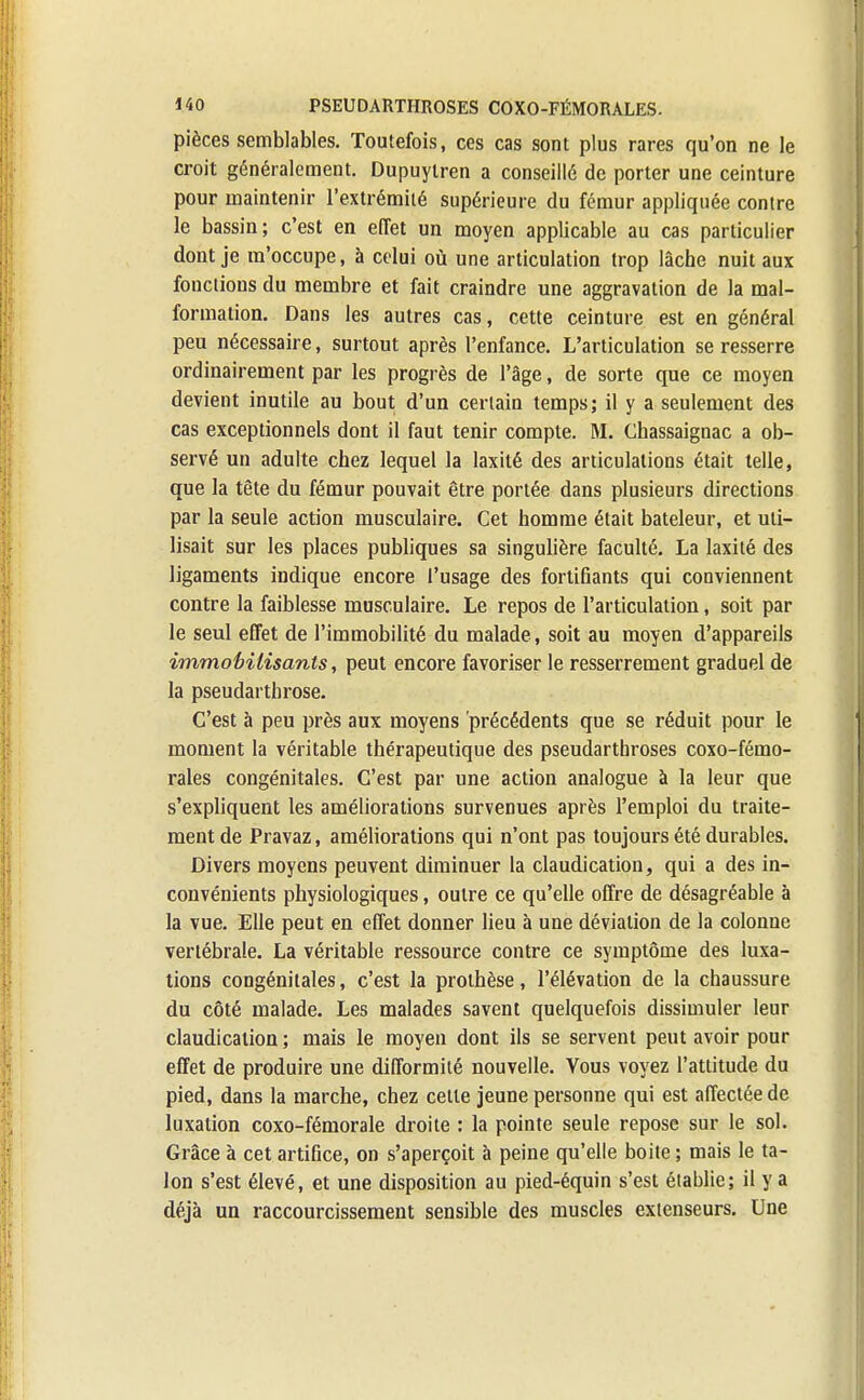 pièces semblables. Toutefois, ces cas sont plus rares qu'on ne le croit généralement. Dupuylren a conseillé de porter une ceinture pour maintenir l'extrémité supérieure du fémur appliquée contre le bassin; c'est en effet un moyen applicable au cas particulier dont je m'occupe, à celui où une articulation trop lâche nuit aux fonctions du membre et fait craindre une aggravation de la mal- formation. Dans les autres cas, cette ceinture est en général peu nécessaire, surtout après l'enfance. L'articulation se resserre ordinairement par les progrès de l'âge, de sorte que ce moyen devient inutile au bout d'un certain temps; il y a seulement des cas exceptionnels dont il faut tenir compte. M. Chassaignac a ob- servé un adulte chez lequel la laxité des articulations était telle, que la tète du fémur pouvait être portée dans plusieurs directions par la seule action musculaire. Cet homme était bateleur, et uti- lisait sur les places publiques sa singulière faculté. La laxité des ligaments indique encore l'usage des fortifiants qui conviennent contre la faiblesse musculaire. Le repos de l'articulation, soit par le seul effet de l'immobilité du malade , soit au moyen d'appareils immobilisants, peut encore favoriser le resserrement graduel de la pseudarthrose. C'est à peu près aux moyens précédents que se réduit pour le moment la véritable thérapeutique des pseudarthroses coxo-fémo- rales congénitales. C'est par une action analogue à la leur que s'expliquent les améliorations survenues après l'emploi du traite- ment de Pravaz, améliorations qui n'ont pas toujours été durables. Divers moyens peuvent diminuer la claudication, qui a des in- convénients physiologiques, outre ce qu'elle offre de désagréable à la vue. Elle peut en effet donner lieu à une déviation de la colonne vertébrale. La véritable ressource contre ce symptôme des luxa- tions congénitales, c'est la prothèse, l'élévation de la chaussure du côté malade. Les malades savent quelquefois dissimuler leur claudication ; mais le moyen dont ils se servent peut avoir pour effet de produire une difformité nouvelle. Vous voyez l'attitude du pied, dans la marche, chez celle jeune personne qui est affectée de luxation coxo-fémorale droite : la pointe seule repose sur le sol. Grâce à cet artifice, on s'aperçoit à peine qu'elle boite ; mais le ta- lon s'est élevé, et une disposition au pied-équin s'est établie; il y a déjà un raccourcissement sensible des muscles extenseurs. Une