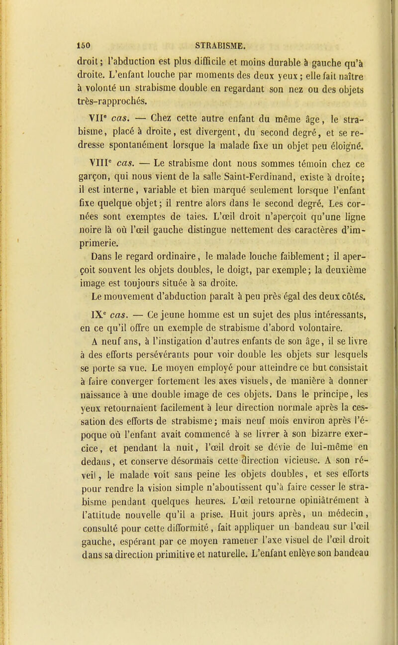 droit; l'abduction est plus difficile et moins durable à gauche qu'à droite. L'enfant louche par moments des deux yeux; elle fait naître à volonté un strabisme double en regardant son nez ou des objets très-rapprochés. VII' cas. — Chez cette autre enfant du même âge, le stra- bisme, placé à droite, est divergent, du second degré, et se re- dresse spontanément lorsque la malade fixe un objet peu éloigné. VIIIe cas. — Le strabisme dont nous sommes témoin chez ce garçon, qui nous vient de la salle Saint-Ferdinand, existe à droite; il est interne, variable et bien marqué seulement lorsque l'enfant fixe quelque objet; il rentre alors dans le second degré. Les cor- nées sont exemptes de taies. L'œil droit n'aperçoit qu'une ligne noire là où l'œil gauche distingue nettement des caractères d'im- primerie. Dans le regard ordinaire, le malade louche faiblement ; il aper- çoit souvent les objets doubles, le doigt, par exemple; la deuxième image est toujours située à sa droite. Le mouvement d'abduction paraît à peu près égal des deux côtés. IXe cas. — Ce jeune homme est un sujet des plus intéressants, en ce qu'il offre un exemple de strabisme d'abord volontaire. A neuf ans, à l'instigation d'autres enfants de son âge, il se livre à des efforts persévérants pour voir double les objets sur lesquels se porte sa vue. Le moyen employé pour atteindre ce but consistait à faire converger fortement les axes visuels, de manière à donner naissance à une double image de ces objets. Dans le principe, les yeux retournaient facilement à leur direction normale après la ces- sation des efforts de strabisme ; mais neuf mois environ après l'é- poque où l'enfant avait commencé à se livrer à son bizarre exer- cice, et pendant la nuit, l'œil droit se dévie de lui-même en dedans, et conserve désormais celle direction vicieuse. A son ré- veil , le malade voit sans peine les objets doubles, et ses efforts pour rendre la vision simple n'aboutissent qu'à faire cesser le stra- bisme pendant quelques heures. L'œil retourne opiuiâtrément à l'attitude nouvelle qu'il a prise. Huit jours après, un médecin, consulté pour cette difformité , fait appliquer un bandeau sur l'œil gauche, espérant par ce moyen ramener l'axe visuel de l'œil droit dans sa direction primitive et naturelle. L'enfant enlève son bandeau