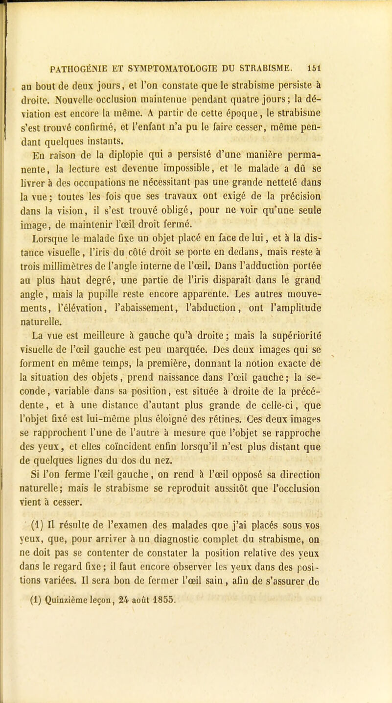 au bout de deux jours, et l'on constate que le strabisme persiste à droite. Nouvelle occlusion maintenue pendant quatre jours; la dé- viation est encore la même. A partir de cette époque, le strabisme s'est trouvé confirmé, et l'enfant n'a pu le faire cesser, même pen- dant quelques instants. En raison de la diplopie qui a persisté d'une manière perma- nente, la lecture est devenue impossible, et le malade a dû se livrer à des occupations ne nécessitant pas une graude netteté clans la vue ; toutes les fois que ses travaux ont exigé de la précision dans la vision, il s'est trouvé obligé, pour ne voir qu'une seule image, de maintenir l'œil droit fermé. Lorsque le malade flxe un objet placé en face de lui, et à la dis- tance visuelle, l'iris du côté droit se porte en dedans, mais reste à trois millimètres de l'angle interne de l'œil. Dans l'adduction portée au plus haut degré, une partie de l'iris disparaît dans le grand angle, mais la pupille reste encore apparente. Les autres mouve- ments, l'élévation, l'abaissement, l'abduction, ont l'amplitude naturelle. La vue est meilleure à gauche qu'à droite ; mais la supériorité visuelle de l'œil gauche est peu marquée. Des deux images qui se forment en même temps, la première, donnant la notion exacte de la situation des objets, prend naissance dans l'œil gauche; la se- conde, variable dans sa position, est située à droite de la précé- dente , et à une distance d'autant plus grande de celle-ci, que l'objet fixé est lui-même plus éloigné des rétines. Ces deux images se rapprochent l'une de l'autre à mesure que l'objet se rapproche des yeux, et elles coïncident enfin lorsqu'il n'est plus distant que de quelques lignes du dos du nez. Si l'on ferme l'œil gauche, on rend à l'œil opposé sa direction naturelle; mais le strabisme se reproduit aussitôt que l'occlusion vient à cesser. (1) Il résulte de l'examen des malades que j'ai placés sous vos yeux, que, pour arriver à un diagnostic complet du strabisme, on ne doit pas se contenter de constater la position relative des yeux dans le regard fixe; il faut encore observer les yeux dans des posi- tions variées. Il sera bon de fermer l'œil sain, afin de s'assurer do (1) Quinzième leçon, 24 août 1855.