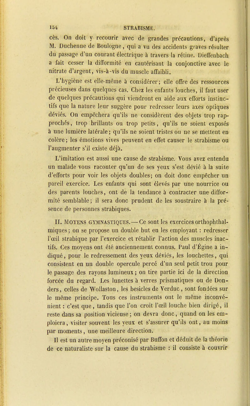 cès. On doit y recourir avec de grandes précautions, d'après M. Duchenne de Boulogne, qui a vu des accidents graves résulter du passage d'un courant électrique à travers la rétine. Dieffenbach a fait cesser la difformité en cautérisant la conjonctive avec le nitrate d'argent, vis-à-vis du muscle affaibli. L'hygiène est elle-même à considérer; elle offre des ressources précieuses dans quelques cas. Chez les enfants louches, il faut user de quelques précautions qui viendront en aide aux efforts instinc- tifs que la nature leur suggère pour redresser leurs axes optiques déviés. On empêchera qu'ils ne considèrent des objets trop rap- prochés, trop brillants ou trop petits, qu'ils ne soient exposés à une lumière latérale; qu'ils ne soient tristes ou ne se mettent en colère ; les émotions vives peuvent en effet causer le strabisme ou l'augmenter s'il existe déjà. L'imitation est aussi une cause de strabisme. Vous avez entendu un malade vous raconter qu'un de ses yeux s'est dévié à la suite d'efforts pour voir les objets doubles; on doit donc empêcher un pareil exercice. Les enfants qui sont élevés par une nourrice ou des parents louches, ont de la tendance à contracter une diffor- mité semblable; il sera donc prudent de les soustraire à la pré- sence de personnes strabiques. II. Moyens gymnastiqdes.—Ce sont les exercices orthophthal- miques ; on se propose un double but en les employant : redresser l'œil strabique par l'exercice et rétablir l'action des muscles inac- tifs. Ces moyens ont été anciennement connus. Paul d'Égine a in- diqué , pour le redressement des yeux déviés, les loucheltes, qui consistent en un double opercule percé d'un seul petit trou pour le passage des rayons lumineux ; on tire partie ici de la direction forcée du regard. Les lunettes à verres prismatiques ou de Don- ders, celles de Wollaston, les besicles de Verduc, sont fondées sur le même principe. Tous ces instruments ont le même inconvé- nient : c'est que, tandis que l'on croit l'œil louche bien dirigé, il reste dans sa position vicieuse ; on devra donc, quand on les em- ploiera , visiter souvent les yeux et s'assurer qu'ils ont, au moins par moments, une meilleure direction. Il est un autre moyen préconisé par Buffon et déduit de la théorie de ce naturaliste sur la cause du strabisme : il consiste à couvrir