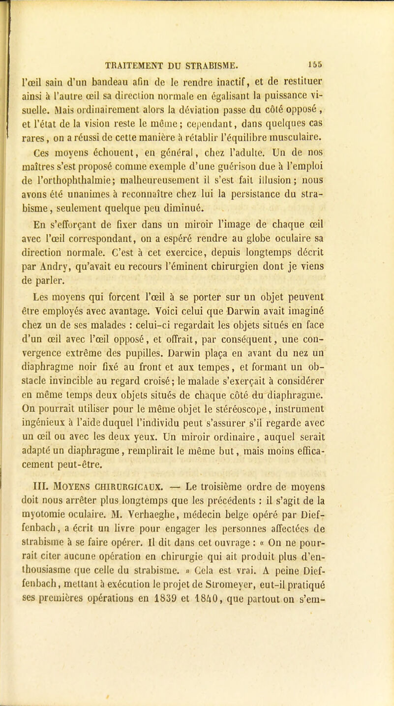 l'œil sain d'un bandeau afin de le rendre inactif, et de restituer ainsi à l'autre œil sa direction normale en égalisant la puissance vi- suelle. Mais ordinairement alors la déviation passe du côlé opposé , et l'état de la vision reste le même; cependant, dans quelques cas rares, on a réussi de cette manière à rétablir l'équilibre musculaire. Ces moyens échouent, en général, chez l'adulte. Un de nos maîtres s'est proposé comme exemple d'une guérison due à l'emploi de l'orthophthalmie; malheureusement il s'est fait illusion; nous avons été unanimes à reconnaître chez lui la persistance du stra- bisme , seulement quelque peu diminué. En s'efforçant de fixer dans un miroir l'image de chaque œil avec l'œil correspondant, on a espéré rendre au globe oculaire sa direction normale. C'est à cet exercice, depuis longtemps décrit par Andry, qu'avait eu recours l'éminent chirurgien dont je viens de parler. Les moyens qui forcent l'œil à se porter sur un objet peuvent être employés avec avantage. Voici celui que Darwin avait imaginé chez un de ses malades : celui-ci regardait les objets situés en face d'un œil avec l'œil opposé, et offrait, par conséquent, une con- vergence extrême des pupilles. Darwin plaça en avant du nez un diaphragme noir fixé au front et aux tempes, et formant un ob- stacle invincible au regard croisé; le malade s'exerçait à considérer en même temps deux objets situés de chaque côté du diaphragme. On pourrait utiliser pour le même objet le stéréoscope, instrument ingénieux à l'aide duquel l'individu peut s'assurer s'il regarde avec un œil ou avec les deux yeux. Un miroir ordinaire, auquel serait adapté un diaphragme, remplirait le même but, mais moins effica- cement peut-être. III. Moyens chirurgicaux. — Le troisième ordre de moyens doit nous arrêter plus longtemps que les précédents : il s'agit de la myotomie oculaire. M. Verhaeghe, médecin belge opéré par Dief- fcnbach, a écrit un livre pour engager les personnes affectées de strabisme à se faire opérer. Il dit dans cet ouvrage : « On ne pour- rait citer aucune opération en chirurgie qui ait produit plus d'en- thousiasme que celle du strabisme. » Cela est vrai. A peine Dief- fenbach, mettant a exécution le projet de Siromeyer, eut-il pratiqué ses premières opérations en 1839 et 18^0, que partout on s'em-