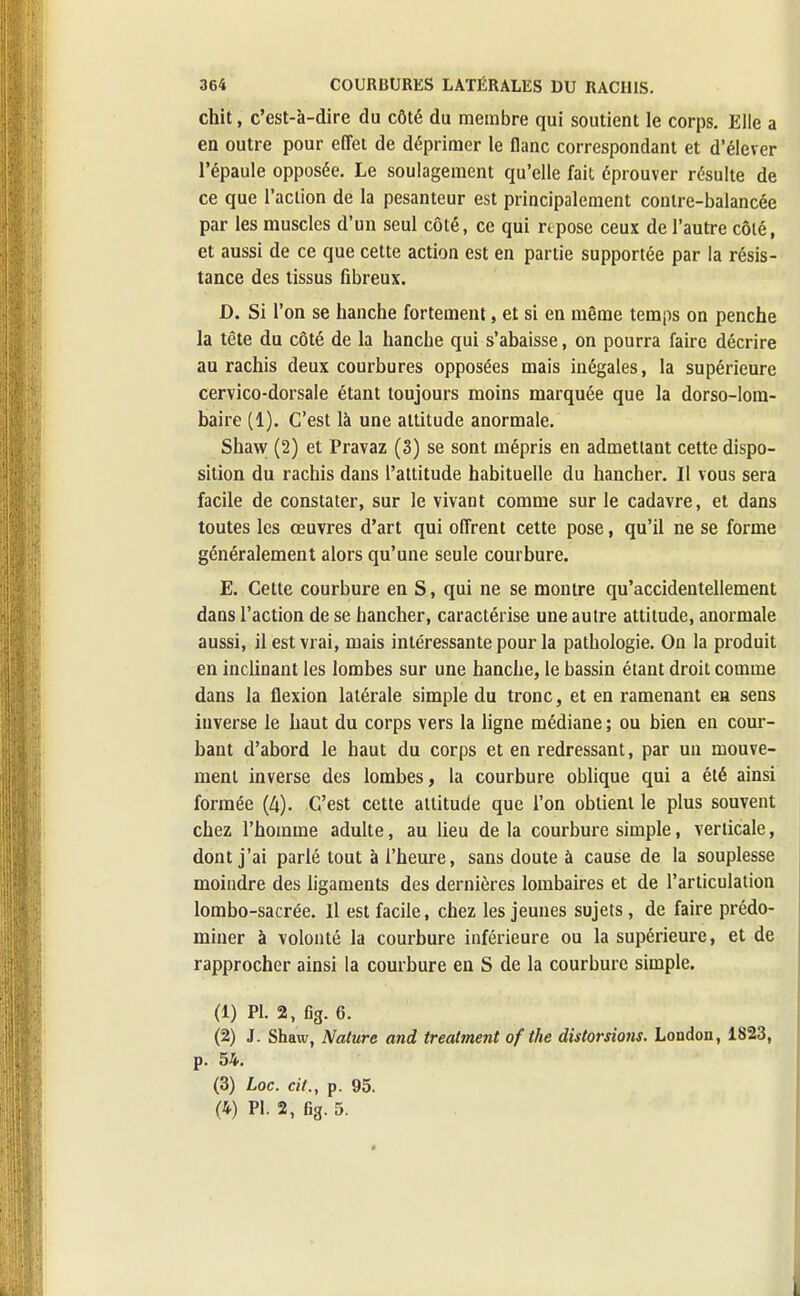 chit, c'est-à-dire du côté du membre qui soutient le corps. Elle a en outre pour effet de déprimer le flanc correspondant et d'élever l'épaule opposée. Le soulagement qu'elle fait éprouver résulte de ce que l'action de la pesanteur est principalement contre-balancée par les muscles d'un seul côté, ce qui repose ceux de l'autre côté, et aussi de ce que cette action est en partie supportée par la résis- tance des tissus fibreux. D. Si l'on se hanche fortement, et si en même temps on penche la tête du côté de la hanche qui s'abaisse, on pourra faire décrire au rachis deux courbures opposées mais inégales, la supérieure cervico-dorsale étant toujours moins marquée que la dorso-lom- baire (1). C'est là une altitude anormale. Shaw (2) et Pravaz (3) se sont mépris en admettant cette dispo- sition du rachis dans l'attitude habituelle du hancher. Il vous sera facile de constater, sur le vivant comme sur le cadavre, et dans toutes les œuvres d'art qui offrent cette pose, qu'il ne se forme généralement alors qu'une seule courbure. E. Cette courbure en S, qui ne se montre qu'accidentellement dans l'action de se hancher, caractérise une autre attitude, anormale aussi, il est vrai, mais intéressante pour la pathologie. On la produit en inclinant les lombes sur une hanche, le bassin étant droit comme dans la flexion latérale simple du tronc, et en ramenant en sens inverse le haut du corps vers la ligne médiane ; ou bien en cour- bant d'abord le haut du corps et en redressant, par un mouve- ment inverse des lombes, la courbure oblique qui a été ainsi formée (A). C'est cette attitude que l'on obtient le plus souvent chez l'homme adulte, au lieu de la courbure simple, verticale, dont j'ai parlé tout à l'heure, sans doute à cause de la souplesse moindre des ligaments des dernières lombaires et de l'articulation lombo-sacrée. Il est facile, chez les jeunes sujets, de faire prédo- miner à volonté la courbure inférieure ou la supérieure, et de rapprocher ainsi la courbure en S de la courbure simple. (1) Pl. 2, fig. 6. (2) J. Shaw, Nature and treatment of the distorsions. London, 1823, p. 54. (3) Loc. cit., p. 95.