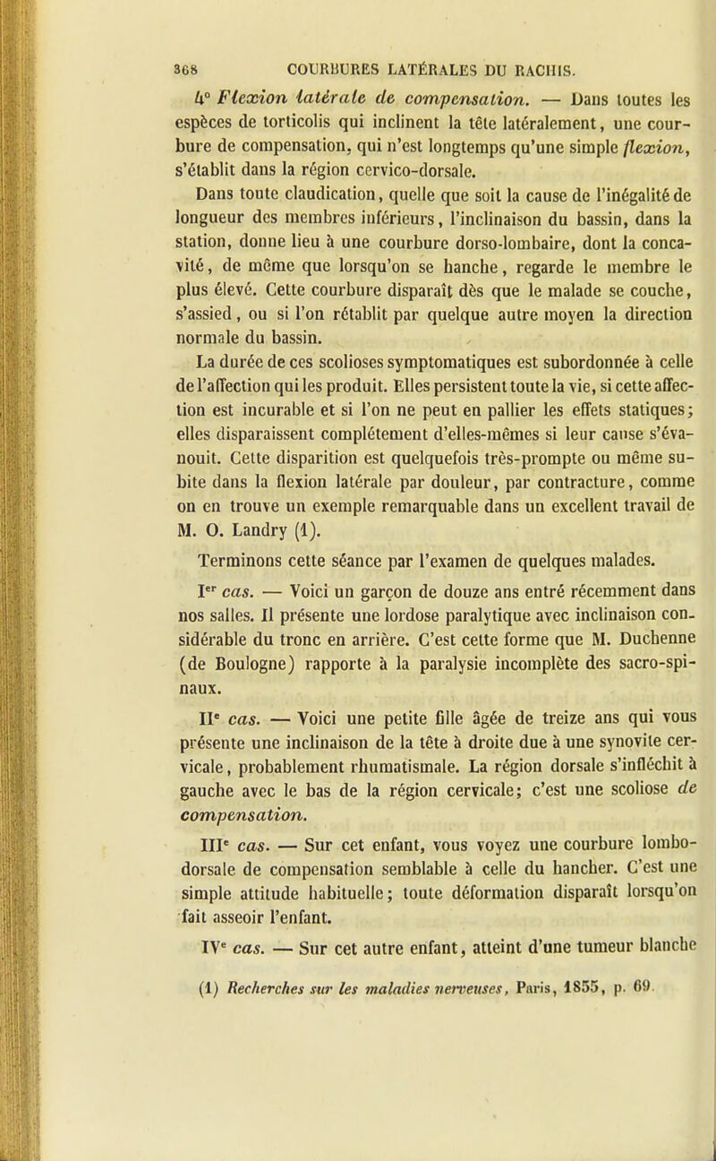 k° Flexion latérale de compensation. — Dans toutes les espèces de torticolis qui inclinent la tête latéralement, une cour- bure de compensation, qui n'est longtemps qu'une simple flexion, s'établit dans la région cervico-dorsale. Dans toute claudication, quelle que soit la cause de l'inégalité de longueur des membres inférieurs, l'inclinaison du bassin, dans la station, donne lieu à une courbure dorso-lombaire, dont la conca- vité , de même que lorsqu'on se hanche, regarde le membre le plus élevé. Cette courbure disparaît dès que le malade se couche, s'assied, ou si l'on rétablit par quelque autre moyen la direction normale du bassin. La durée de ces scolioses symptomatiques est subordonnée à celle de l'affection qui les produit. Elles persistent toute la vie, si cette affec- tion est incurable et si l'on ne peut en pallier les effets statiques; elles disparaissent complètement d'elles-mêmes si leur cause s'éva- nouit. Celte disparition est quelquefois très-prompte ou même su- bite dans la flexion latérale par douleur, par contracture, comme on en trouve un exemple remarquable dans un excellent travail de M. O. Landry (1). Terminons cette séance par l'examen de quelques malades. Ier cas. — Voici un garçon de douze ans entré récemment dans nos salles. Il présente une lordose paralytique avec inclinaison con- sidérable du tronc en arrière. C'est cette forme que M. Duchenne (de Boulogne) rapporte à la paralysie incomplète des sacro-spi- naux. IIe cas. — Voici une petite fille âgée de treize ans qui vous présente une inclinaison de la tête à droite due à une synovite cer- vicale , probablement rhumatismale. La région dorsale s'infléchit à gauche avec le bas de la région cervicale; c'est une scoliose de compensation. IIP cas. — Sur cet enfant, vous voyez une courbure lombo- dorsale de compensation semblable à celle du hancher. C'est une simple attitude habituelle; toute déformation disparaît lorsqu'on fait asseoir l'enfant. IVe cas. — Sur cet autre enfant, atteint d'une tumeur blanche (1) Recherches sur les maladies nerveuses, Paris, 1855, p. 69