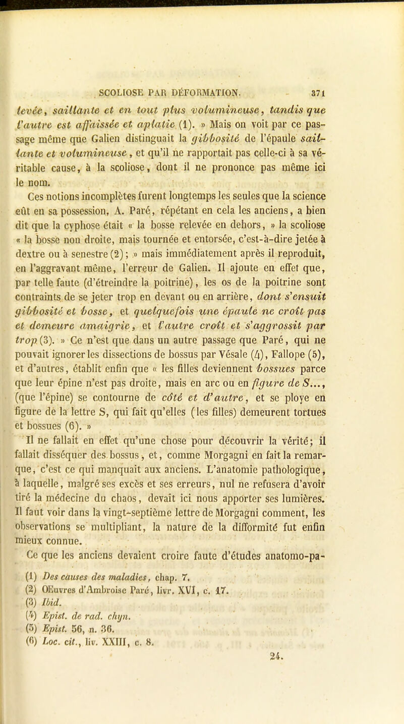 levée, saillante et en tout plus 'volumineuse, tandis que Vautre est affaissée et aplatie (1). » Mais on voit par ce pas- sage même que Galien distinguait la gibbosilè de l'épaule sail- lante et volumineuse, et qu'il ne rapportait pas celle-ci à sa vé- ritable cause, à la scoliose, dont il ne prononce pas même ici le nom. Ces notions incomplètes furent longtemps les seules que la science eût en sa possession, A. Paré, répétant en cela les anciens, a bien dit que la cyphose était « la bosse relevée en dehors, » la scoliose « la bosse non droite, mais tournée et entorsée, c'est-à-dire jetée à dextre ou à senestre(2); » mais immédiatement après il reproduit, en l'aggravant même, l'erreur de Galien. Il ajoute en effet que, par telle faute (d'étreindre la poitrine), les os de la poitrine sont contraints de se jeter trop en devant ou en arrière, dont s'ensuit gibbosité et bosse, et quelquefois une épaule ne croît pas et demeure amaigrie, et Vautre croît et s'aggrossit par trop{Z). » Ce n'est que dans un autre passage que Paré, qui ne pouvait ignorer les dissections de bossus par Vésale Fallope (5), et d'autres, établit enfin que « les filles deviennent bossues parce que leur épine n'est pas droite, mais en arc ou en figure de S..., (que l'épine) se contourne de côté et d'autre, et se ployé en figure dé la lettre S, qui fait qu'elles ( les filles) demeurent tortues et bossues (6). » Il ne fallait en effet qu'une chose pour découvrir la vérité ; il fallait disséquer des bossus -, et, comme Morgagni en fait la remar- que, c'est ce qui manquait aux anciens. L'anatomie pathologique, à laquelle, malgré ses excès et ses erreurs, nul ne refusera d'avoir tiré la médecine du chaos, devait ici nous apporter ses lumières. Il faut voir dans la vingt-septième lettre de Morgagni comment, les observations se multipliant, la nature de la difformité fut enfin mieux connue. Ce que les anciens devaient croire faute d'études anatomo-pa- (1) Des causes des maladies, chap. 7. (2) OEuvres d'Ambroisc Paré, livr. XVI, c. 17. (3) Ibid. (£) Epist. de rad. chyn. (5) Epist. 56, n. 36. (6) Loc. cit., liv. XXIII, c. 8. 24.