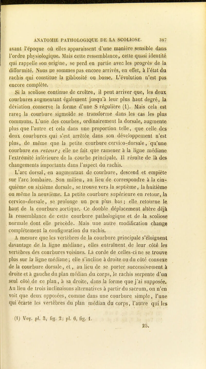 avant l'époque où elles apparaissent d'une manière sensible dans l'ordre physiologique. Mais celte ressemblance, cette quasi identité qui rappelle son origine, se perd en partie avec les progrès de la difformité. Nous ne sommes pas encore arrivés, en effet, à l'état du rachis qui constitue la gibbosité ou bosse. L'évolution n'est pas encore complète. Si la scoliose continue de croître, il peut arriver que, les deux courbures augmentant également jusqu'à leur plus haut degré, la déviation conserve la forme d'une S régulière (1). Mais cela est rare; la courbure sigmoïde se transforme dans les cas les plus communs. L'une des courbes , ordinairement la dorsale, augmente plus que l'autre et cela dans une proportion telle, que celle des deux courbures qui s'est arrêtée dans son développement n'est plus, de même que la petite courbure cervico-dorsale, qu'une courbure en retour; elle ue fait que ramener à la ligne médiane l'extrémité inférieure de la courbe principale. Il résulte de là des changements importants dans l'aspect du rachis. L'arc dorsal, en augmentant de courbure, descend et empiète sur l'arc lombaire. Son milieu, au lieu de correspondre à la cin- quième ou sixième dorsale, se trouve vers la septième, la huitième ou même la neuvième. La petite courbure supérieure en retour, la cervico-dorsale, se prolonge un peu plus bas; elle re.toùrne le haut de la courbure aortique. Ce double déplacement altère déjà là ressemblance de cette courbure pathologique et de la scoliose normale dont elle procède. Mais une autre modification change complètement la configuration du rachis. A mesure que les vertèbres de la courbure principale s'éloignent davantage de la ligne médiane , elles entraînent de leur côté les vertèbres des courbures voisines. Là corde de celles-ci ne se trouve plus sur la ligne médiane; elle s'incline à droite ou du côté convexe de la courbure dorsale, et, au lieu de se porter successivement à droite et à gauche du plan médian du corps, le rachis serpente d'un seul côté de ce plan, à sa droite, dans la forme que j'ai supposée. Au lieu de trois inclinaisons alternatives à partir du sacrum, on n'en voit que deux opposées, comme dans une courbure simple, l'une qui écarte les vertèbres du plan médian du corps, l'autre qui les (t) Voy. pl. 3, fig, 2; pl. 6, «g. 1. 25.