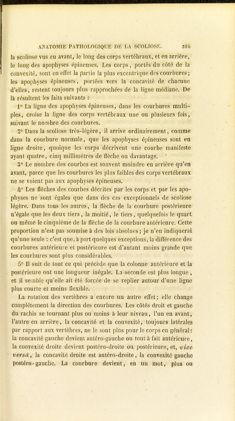 fa scoliose vus en avant, le long des corps vertébraux, et en arrière, le long des apophyses épineuses, Les corps, portés du côté de la convexité, sont en effet la partie la plus excentrique des courbures ; les apophyses épineuses, portées vers la concavité de chacune d'elles, restent loujours plus rapprochées de la ligne médiane. De là résultent les faits suivants : 1° La ligne des apophyses épineuses, dans les courbures multi- ples, croise la ligne des corps vertébraux une ou plusieurs fois, suivant le nombre des courbures. 2° Dans la scoliose très-légère, il arrive ordinairement, comme dans la courbure normale, que les apophyses épineuses sont en ligne droite, quoique les corps décrivent une courbe manifeste ayant quatre, cinq millimètres de flèche ou davantage. ' 3° Le nombre des courbes est souvent moindre en arrière qu'en avant, parce que les courbures les plus faibles des corps vertébraux ne se voient pas aux apophyses épineuses. [\° Les flèches des courbes décrites par les corps et par les apo- physes ne sont égales que dans des cas exceptionnels de scoliose légère. Dans tous les autres, la flèche de la courbure postérieure n'égale que les deux tiers, la moitié, le tiers, quelquefois le quart ou même le cinquième de la flèche de la courbure antérieure. Cette proportion n'est pas soumise à des lois absolues; je n'en indiquerai qu'une seule : c'est que, à part quelques exceptions, la différence des courbures antérieure et postérieure est d'autant moins grande que les courbures sont plus considérables. 5° Il suit de tout ce qui précède que la colonne antérieure et la postérieure ont une longueur inégale. La seconde est plus longue, et il semble qu'elle ait été forcée de se replier autour d'une ligne plus courte et moins flexible. La rotation des vertèbres a encore un autre effet; elle change complètement la direction des courbures. Les côtés droit et gauche du rachis se tournant plus ou moins à leur niveau, l'un en avant, l'autre en arrière, la concavité et la convexité, toujours latérales par rapport aux vertèbres, ne le sont plus pour le corps en général: la concavité gauche devient antéro-gauche ou tout à fait antérieure, la convexité droite devient postéro-droite ou postérieure, et, vice versâ, la concavité droite est antéro-droite, la convexité gauche postéro-gauche. La courbure devient, en un mot, plus ou