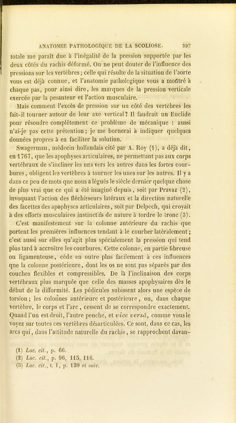 totale me paraît due à l'inégalité de la pression supportée par les deux côtés du rachis déformé. On ne peut douter de l'influence des pressions sur les vertèbres; celle qui résulte de la situation de l'aorte vous est déjà connue, et l'anatomie pathologique vous a montré à chaque pas, pour ainsi dire, les marques de la pression verticale exercée par la pesanteur et l'action musculaire. Mais comment l'excès de pression sur un côté des vertèbres les fait-il tourner autour de leur axe vertical? Il faudrait un Euclide pour résoudre complètement ce problème de mécanique : aussi n'ai-je pas cette prétention; je me bornerai à indiquer quelques données propres à en faciliter la solution. Swagerman, médecin hollandais cité par A. Roy (1), a déjà dit, en 1767, que les apophyses articulaires, ne permettant pas aux corps vertébraux de s'incliner les uns vers les autres dans les fortes cour- bures , obligent les vertèbres à tourner les unes sur les autres. Il y a dans ce peu de mots que nous a légués le siècle dernier quelque chose de plus vrai que ce qui a été imaginé depuis, soit par Pravaz (2), invoquant l'action des fléchisseurs latéraux et la direction naturelle des facettes des apophyses articulaires, soitpar Delpech, qui croyait à des efforts musculaires instinctifs de nature à tordre le tronc (3). C'est manifestement sur la colonne antérieure du rachis que portent les premières influences tendant à le courber latéralement ; c'est aussi sur elles qu'agit plus spécialement la pression qui tend plus tard à accroître les courbures. Cette colonne, en partie fibreuse ou ligamenteuse, cède en outre plus facilement à ces influences que la colonne postérieure, dont les os ne sont pas séparés par des couches flexibles et compressibles. De là l'inclinaison des corps vertébraux plus marquée que celle des masses apopbysaires dès le début de la difformité. Les pédicules subissent alors une espèce de torsion ; les colonnes antérieure et postérieure, ou, dans chaque vertèbre, le corps et l'arc, cessent de se correspondre exactement. Quand l'un est droit, l'autre penche, et vice versa, comme vous le voyez sur toutes ces vertèbres désarticulées. Ce sont, dans ce cas, les arcs qui, dans l'altitude naturelle du rachis, se rapprochent davan- (1) Loc. cit., p. 66. (2) Loc. cit., p. 96, 115, 116. (3) Loc. cit., t. f, p. 130 et suiv.