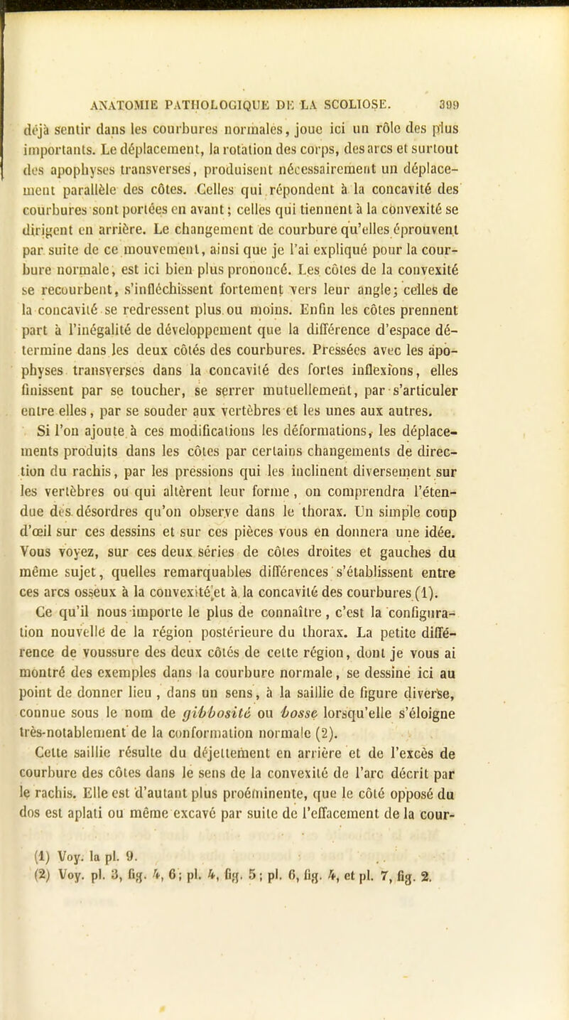 déjà sentir dans les courbures normales, joue ici un rôle des plus importants. Le déplacement, la rotation des corps, des arcs et surtout des apophyses transverses, produisent nécessairement un déplace- ment parallèle des côtes. Celles qui répondent à la concavité des courbures sont portées en avant ; celles qui tiennent à la convexité se dirigent en arrière. Le changement de courbure qu'elles éprouvent par suite de ce mouvement, ainsi que je l'ai expliqué pour la cour- bure normale, est ici bien plus prononcé. Les côtes de la convexité se recourbent, s'infléchissent fortement vers leur angle; celles de la concavité se redressent plus.ou moins. Enfin les côtes prennent part à l'inégalité de développement que la différence d'espace dé- termine dans les deux côtés des courbures. Pressées avec les apo- physes transverses dans la concavité des fortes inflexions, elles finissent par se toucher, se serrer mutuellement, par s'articuler entre elles, par se souder aux vertèbres et les unes aux autres. Si l'on ajoute à ces modifications les déformations, les déplace- ments produits dans les côtes par certains changements de direc- tion du rachis, par les pressions qui les inclinent diversement sur les vertèbres ou qui altèrent leur forme, on comprendra l'éten- due des désordres qu'on observe dans le thorax. Un simple coup d'œil sur ces dessins et sur ces pièces vous en donnera une idée. Vous voyez, sur ces deux séries de côtes droites et gauches du même sujet, quelles remarquables différences s'établissent entre ces arcs osseux à la couvextté^et à la concavité des courbures (1). Ce qu'il nous importe le plus de connaître, c'est la configura- tion nouvelle de la région postérieure du thorax. La petite diffé- rence de voussure des deux côtés de celte région, dont je vous ai montré des exemples dans la courbure normale, se dessiné ici au point de donner lieu , dans un sens, à la saillie de figure diverse, connue sous le nom de gibbositô ou 'bosse, lorsqu'elle s'éloigne très-notablement de la conformation normale (2). Celte saillie résulte du déjeltement en arrière et de l'excès de courbure des côtes dans le sens de la convexité de l'arc décrit par le rachis. Elle est d'autant plus proéminente, que le côté opposé du dos est aplati ou même excavô par suite de l'effacement de la cour- (1) Voy. la pl. 9. (2) Voy. pl. 3, fig. 4, 6 ; pl. 4, fig. 5 ; pl. 6, fig. 4, et pl. 7, fig. 2.