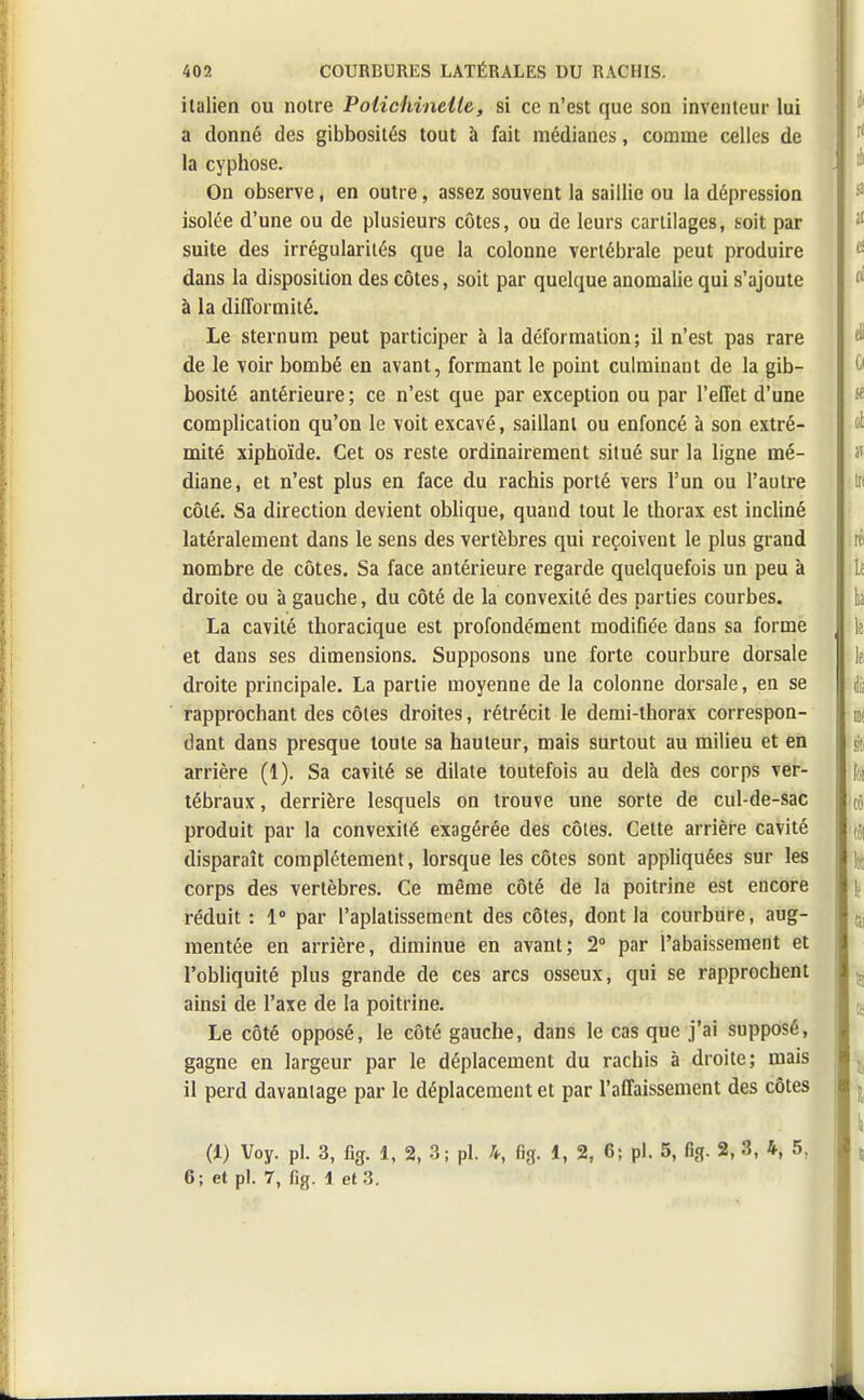 italien ou notre Polichinelle, si ce n'est que son inventeur lui a donné des gibbosités tout à fait médianes, comme celles de la cyphose. On observe, en outre, assez souvent la saillie ou la dépression isolée d'une ou de plusieurs côtes, ou de leurs cartilages, soit par suite des irrégularités que la colonne vertébrale peut produire dans la disposition des côtes, soit par quelque anomalie qui s'ajoute à la difformité. Le sternum peut participer à la déformation; il n'est pas rare de le voir bombé en avant, formant le point culminant de la gib- bosité antérieure; ce n'est que par exception ou par l'effet d'une complication qu'on le voit excavé, saillant ou enfoncé à son extré- mité xiphoïde. Cet os reste ordinairement situé sur la ligne mé- diane, et n'est plus en face du rachis porté vers l'un ou l'autre côté. Sa direction devient oblique, quand tout le thorax est incliné latéralement dans le sens des vertèbres qui reçoivent le plus grand nombre de côtes. Sa face antérieure regarde quelquefois un peu à droite ou à gauche, du côté de la convexité des parties courbes. La cavité thoracique est profondément modifiée dans sa forme et dans ses dimensions. Supposons une forte courbure dorsale droite principale. La partie moyenne de la colonne dorsale, en se rapprochant des côtes droites, rétrécit le demi-thorax correspon- dant dans presque toute sa hauteur, mais surtout au milieu et en arrière (1). Sa cavité se dilate toutefois au delà des corps ver- tébraux , derrière lesquels on trouve une sorte de cul-de-sac produit par la convexité exagérée des côtes. Cette arrière cavité disparaît complètement, lorsque les côtes sont appliquées sur les corps des vertèbres. Ce même côté de la poitrine est encore réduit : 1° par l'aplatissement des côtes, dont la courbure, aug- mentée en arrière, diminue en avant; 2° par l'abaissement et l'obliquité plus grande de ces arcs osseux, qui se rapprochent ainsi de l'axe de la poitrine. Le côté opposé, le côté gauche, dans le cas que j'ai supposé, gagne en largeur par le déplacement du rachis à droite; mais il perd davantage par le déplacement et par l'affaissement des côtes (1) Voy. pl. 3, fig. 1, 2, 3; pl. h, fig. 1, 2, 6; pl. 5, fig. 2, 3, 4, 5, 6; et pl. 7, fig. 1 et 3.