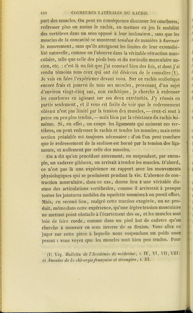 part des muscles. On peut en conséquence diminuer les courbures, redresser plus ou moins le rachis, en mettant en jeu la mobilité des vertèbres dans un sens opposé à leur inclinaison , sans que les muscles de la concavité se montrent tendus de manière à borner le mouvement, sans qu'ils atteignent les limites de leur extensibi- lité naturelle, comme on l'observe dans la véritable rétraction mus- culaire, telle que celle des pieds bots et du torticolis musculaire an- cien, etc. : c'est là un fait que j'ai constaté bien des fois, et dont j'ai rendu témoins tous ceux qui ont été désireux de le connaître (1). Je vais en faire l'expérience devant vous. Sur ce rachis scoliotique encore frais et pourvu de tous ses muscles, provenant d'un sujet d'environ vingt-cinq ans, non rachitique, je cherche à redresser les courbures en agissant sur ses deux extrémités. J'y réussis en partie seulement, et il vous est facile de voir que le redressement obtenu n'est pas limité par la tension des muscles, — ceux-ci sont à peine un peu plus tendus,— mais bien par la résistance du rachis lui- même. Si, en effet, on coupe les ligaments qui unissent ces ver- tèbres, on peut redresser le rachis et tendre les muscles; mais cette section préalable est toujours nécessaire : d'où l'on peut conclure que le redressement de la scoliose est borné par la tension des liga- ments, et nullement par celle des muscles. On a dit qu'en procédant autrement, en suspendant, par exem- ple, un cadavre gibbeux, on arrivait à tendre les muscles. D'abord, ce n'est pas là une expérience en rapport avec les mouvements physiologiques qui se produisent pendant la vie. L'absence de con- traction musculaire, dans ce cas, donne lieu à une véritable dia- stase des articulations vertébrales, comme il arriverait à presque toutes les jointures mobiles du squelette soumises à un pareil effort. Mais, en second lieu, malgré cetle traction exagérée, on ne pro- duit, même dans celle expérience, qu'une légère tension musculaire ne mettant point obstacle à l'écarleraent des os, et les muscles sont loin de faire corde, comme dans un pied bot de cadavre qu'on cherche à mouvoir en sens inverse de sa flexion. Vous allez eu juger sur cetle pièce à laquelle nous suspendons un poids assez pesant : vous voyez que les muscles sont bien peu tendus. Pour (1) Voy. Bulletin de l'Académie de médecine, t. IV, VI, VII, VIII; et Annales de la chirurgie française et étrangère, t. III.