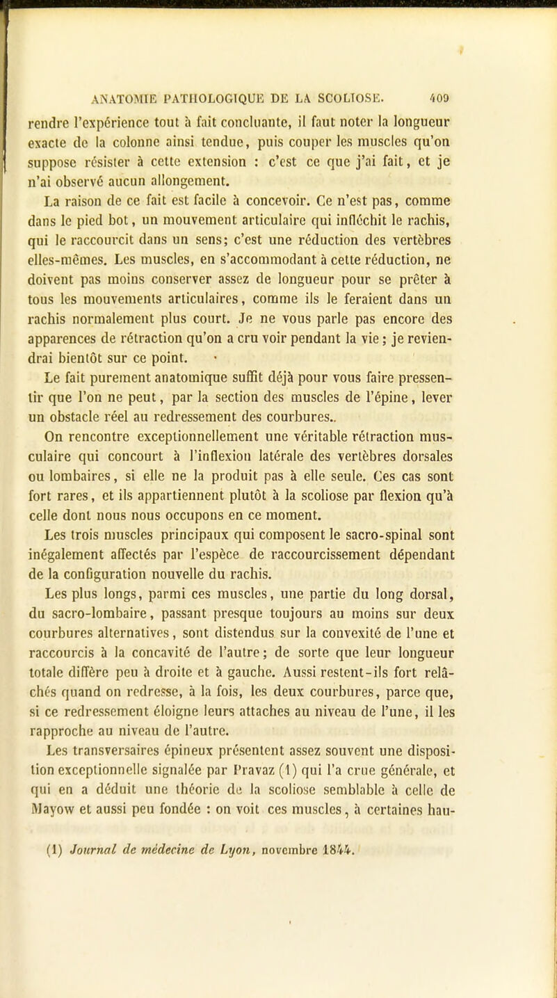 rendre l'expérience tout à fait concluante, il faut noter la longueur exacte de la colonne ainsi tendue, puis couper les muscles qu'on suppose résister à cette extension : c'est ce que j'ai fait, et je n'ai observé aucun allongement. La raison de ce fait est facile à concevoir. Ce n'est pas, comme dans le pied bot, un mouvement articulaire qui infléchit le rachis, qui le raccourcit dans un sens; c'est une réduction des vertèbres elles-mêmes. Les muscles, en s'accommodant à cette réduction, ne doivent pas moins conserver assez de longueur pour se prêter à tous les mouvements articulaires, comme ils le feraient dans un rachis normalement plus court. Je ne vous parle pas encore des apparences de rétraction qu'on a cru voir pendant la vie ; je revien- drai bientôt sur ce point. Le fait purement anatomique suffit déjà pour vous faire pressen- tir que l'on ne peut, par la section des muscles de l'épine, lever un obstacle réel au redressement des courbures.. On rencontre exceptionnellement une véritable rétraction mus- culaire qui concourt à l'inflexion latérale des vertèbres dorsales ou lombaires, si elle ne la produit pas à elle seule. Ces cas sont fort rares, et ils appartiennent plutôt à la scoliose par flexion qu'à celle dont nous nous occupons en ce moment. Les trois muscles principaux qui composent le sacro-spinal sont inégalement affectés par l'espèce de raccourcissement dépendant de la conûguration nouvelle du rachis. Les plus longs, parmi ces muscles, une partie du long dorsal, du sacro-lombaire, passant presque toujours au moins sur deux courbures alternatives, sont distendus sur la convexité de l'une et raccourcis à la concavité de l'autre ; de sorte que leur longueur totale diffère peu à droite et à gauche. Aussi restent-ils fort relâ- chés quand on redresse, à la fois, les deux courbures, parce que, si ce redressement éloigne leurs attaches au niveau de l'une, il les rapproche au niveau de l'autre. Les transversales épineux présentent assez souvent une disposi- tion exceptionnelle signalée par l'ravaz (1) qui l'a crue générale, et qui en a déduit une théorie de la scoliose semblable à celle de Mayow et aussi peu fondée : on voit ces muscles, à certaines hau- (1) Journal de médecine de Lyon, novembre 1844.