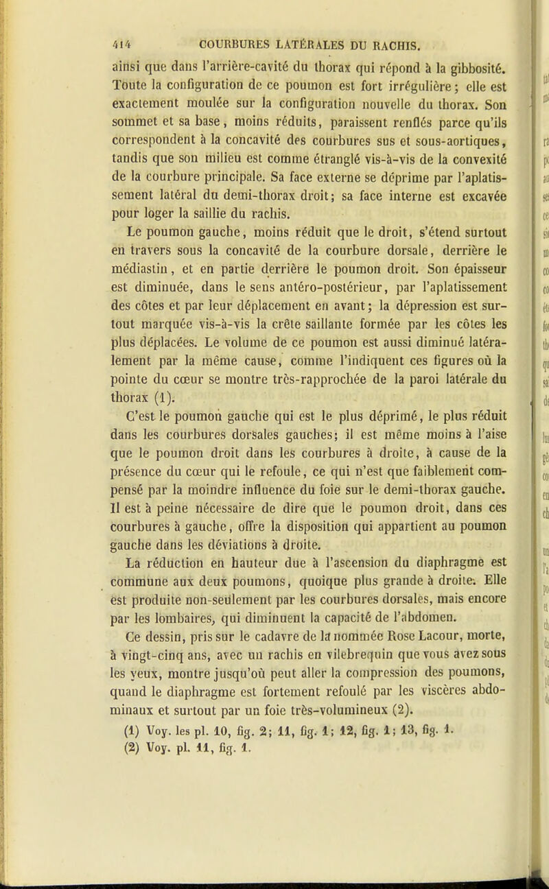 ainsi que dans l'arrière-cavité du thorax qui répond à la gibbosité. Toute la configuration de ce poumon est fort irrégulière ; elle est exactement moulée sur la configuration nouvelle du thorax. Son sommet et sa base, moins réduits, paraissent renflés parce qu'ils correspondent à la concavité des courbures sus et sous-aortiques, tandis que son milieu est comme étranglé vis-à-vis de la convexité de la courbure principale. Sa face externe se déprime par l'aplatis- sement latéral du demi-thorax droit; sa face interne est excavée pour loger la saillie du rachis. Le poumon gauche, moins réduit que le droit, s'étend surtout en travers sous la concavité de la courbure dorsale, derrière le médiastin, et en partie derrière le poumon droit. Son épaisseur est diminuée, dans le sens antéro-postérieur, par l'aplatissement des côtes et par leur déplacement en avant; la dépression est sur- tout marquée vis-à-vis la crête saillante formée par les côtes les plus déplacées. Le volume de ce poumon est aussi diminué latéra- lement par la même cause, comme l'indiquent ces figures où la pointe du cœur se montre trcs-rapprochée de la paroi latérale du thorax (1). C'est le poumon gauche qui est le plus déprimé, le plus réduit dans les courbures dorsales gauches; il est même moins à l'aise que le poumon droit dans les courbures à droite, à cause de la présence du cœur qui le refoule, ce qui n'est que faiblement com- pensé par la moindre influence du foie sur le demi-thorax gauche. Il est à peine nécessaire de dire que le poumon droit, dans ces courbures à gauche, offre la disposition qui appartient au poumon gauche dans les déviations à droite. La réduction en hauteur due à l'ascension du diaphragme est commune aux deux poumons, quoique plus grande à droite-. Elle est produite non-seulement par les courbures dorsales, mais encore par les lombaires, qui diminuent la capacité de l'abdomen. Ce dessin, pris sur le cadavre de la nommée Rose Lacour, morte, à vingt-cinq ans, avec un rachis en vilebrequin que vous avez sous les yeux, montre jusqu'où peut aller la compression des poumons, quand le diaphragme est fortement refoulé par les viscères abdo- minaux et surtout par un foie très-volumineux (2). (1) Voy. les pl. 10, fig. 2; 11, fig. 1; 12, fig. 1; 13, fig. %t