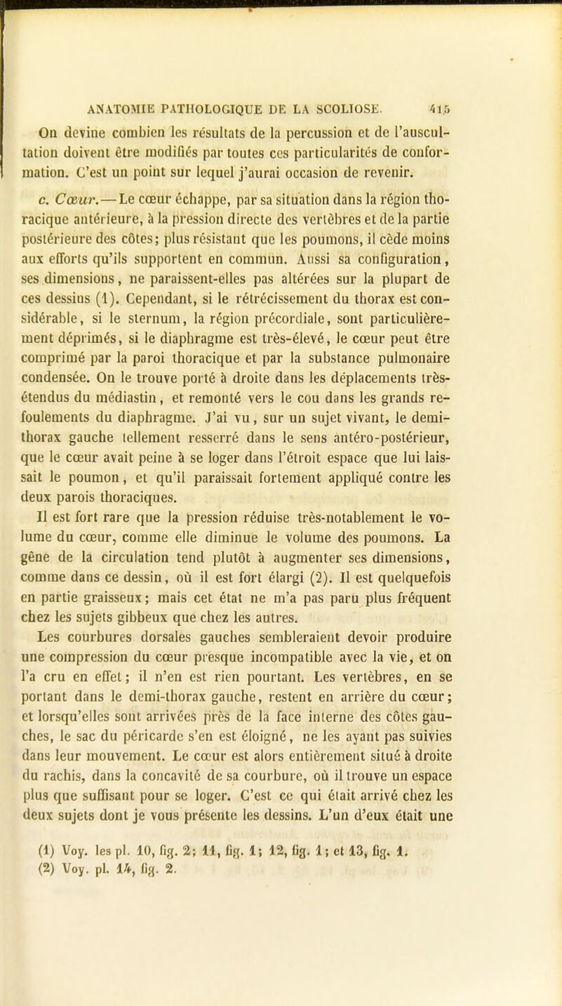 On devine combien ies résultats de la percussion et de l'auscul- tation doivent être modifiés par toutes ces particularités de confor- mation. C'est un point sur lequel j'aurai occasion de revenir. c. Cœur.—Le cœur échappe, par sa situation dans la région tho- racique antérieure, à la pression directe des vertèbres et de la partie postérieure des côtes; plus résistant que les poumons, il cède moins aux efforts qu'ils supportent en commun. Aussi sa configuration, ses dimensions, ne paraissent-elles pas altérées sur la plupart de ces dessins (1). Cependant, si le rétrécissement du thorax est con- sidérable , si le sternum, la région précordiale, sont particulière- ment déprimés, si le diaphragme est très-élevé, le cœur peut être comprimé par la paroi thoracique et par la substance pulmonaire condensée. On le trouve porté à droite dans les déplacements très- étendus du médiastin, et remonté vers le cou dans les grands re- foulements du diaphragme. J'ai vu, sur un sujet vivant, le demi- thorax gauche tellement resserré dans le sens antéro-postérieur, que le cœur avait peine à se loger dans l'étroit espace que lui lais- sait le poumon, et qu'il paraissait fortement appliqué contre les deux parois thoraciques. Il est fort rare que la pression réduise très-notablement le vo- lume du cœur, comme elle diminue le volume des poumons. La gêne de la circulation tend plutôt à augmenter ses dimensions, comme dans ce dessin, où il est fort élargi (2). Il est quelquefois en partie graisseux ; mais cet état ne m'a pas paru plus fréquent chez les sujets gibbeux que chez les autres. Les courbures dorsales gauches sembleraient devoir produire une compression du cœur presque incompatible avec la vie, et on l'a cru en effet; il n'en est rien pourtant. Les vertèbres, en se portant dans le demi-thorax gauche, restent en arrière du cœur; et lorsqu'elles sont arrivées près de la face interne des côtes gau- ches, le sac du péricarde s'en est éloigné, ne les ayant pas suivies dans leur mouvement. Le cœur est alors entièrement situé à droite du rachis, dans la concavité de sa courbure, où il trouve un espace plus que suffisant pour se loger. C'est ce qui était arrivé chez les deux sujets dont je vous présente les dessins. L'un d'eux était une (1) Voy. les pl. 10, fig. 2; 14, %, 1; 12, lig. 1; et 13, fig. 1. (2) Voy. pl. 14, Bg. 2.