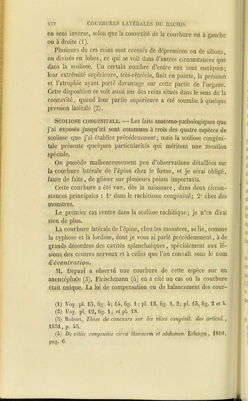 en sens inverse, selon que la convexité de la courbure est à gauche ou à droite (1). Plusieurs de ces reins sont creusés de dépressions ou de sillons, ou divisés en lobes, ce qui se voit dans d'autres circonstances que dans la scoliose. Un certain nombre d'entre eux sont coniques; leur extrémité supérieure, très-rétrécie, finit en pointe, la pression et l'atrophie ayant porté davantage sur cette partie de l'organe. Cette disposition se voit aussi sur des reins situés dans le sens de la concavité, quand leur partie supérieure a été soumise à quelque pression latérale (2). Scoliose congénitale. — Les faits anatomo-pathologiques que j'ai exposés jusqu'ici sont communs à trois des quatre espèces de scoliose que j'ai établies précédemment; mais la scoliose congéni- tale présente quelques particularités qui méritent une mention spéciale. On possède malheureusement peu d'observations détaillées sur la courbure latérale de l'épine chez le fœtus, et je serai obligé, faute de faits, de glisser sur plusieurs points importants. Cette courbure a été vue, dès la naissance, dans deux circon- stances principales : 1° dans le rachitisme congénital; 2° chez des monstres. Le premier cas rentre dans la scoliose rachitique ; je n'en dirai rien de plus. La courbure latérale de l'épine, chez les monstres, se lie, comme la cyphose et la lordose, dont je vous ai parlé précédemment, à de grands désordres des cavités splanchniques, spécialement aux lé- sions des centres nerveux et à celles que l'on connaît sous le nom d'évenlration. M. Dèpaul a observé une courbure de cette espèce sur un anencéphale (S). Fleischmann (U) en a cité un cas où la courbure était unique. La loi de compensation ou de balancement des cour- Ci) Voy. pl. 13, fig. 4; 14, fig. 1; pl. 12, fig. 1, 2; pl. 15, fig. 2 et 4. (2) Voy. pl. 12, fig. 1; et pl. 18. (3) Robert, Thèse de concours sur les vices congénit. des articul., 1851, p. 45. (4) De vitiis congenitis cirra thoracem et abdomen. Erlanga;, 1810, pag. 6.