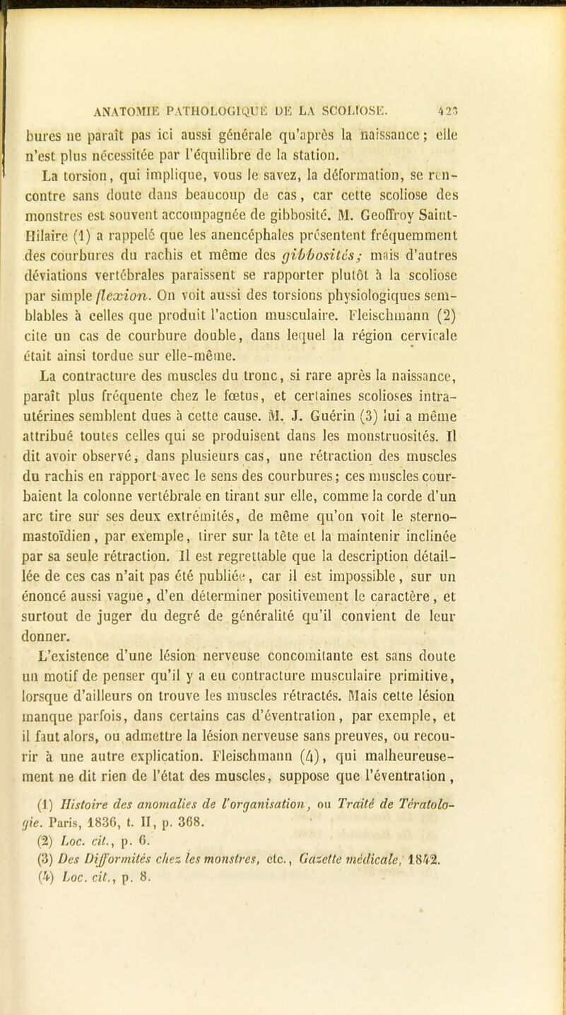 bures ne parait pas ici aussi générale qu'après la naissance ; elle n'est plus nécessitée par l'équilibre de la station. La torsion, qui implique, vous le savez, la déformation, se ren- contre sans doute dans beaucoup de cas, car cette scoliose des monstres est souvent accompagnée de gibbosité. M. Geoffroy Saint- Hilaire (1) a rappelé que les anencéphales présentent fréquemment des courbures du rachis et même des gibbositôs; mnis d'autres déviations vertébrales paraissent se rapporter plutôt à la scoliose par simple flexion. On voit aussi des torsions physiologiques sem- blables à celles que produit l'action musculaire. Fleischmann (2) cite un cas de courbure double, dans lequel la région cervicale était ainsi tordue sur elle-même. La contracture des muscles du tronc, si rare après la naissance, paraît plus fréquente chez le fœtus, et cerlaines scolioses intra- utérines semblent dues à cette cause. M. J. Guérin (3) lui a même attribué toutes celles qui se produisent dans les monstruosités. Il dit avoir observé ; dans plusieurs cas, une rétraction des muscles du rachis en rapport avec le sens des courbures; ces muscles cour- baient la colonne vertébrale en tirant sur elle, comme la corde d'un arc tire sur ses deux extrémités, de même qu'on voit le sterno- mastoïdien , par exemple, tirer sur la tête et la maintenir inclinée par sa seule rétraction. Il est regrettable que la description détail- lée de ces cas n'ait pas été publiée, car il est impossible, sur un énoncé aussi vague, d'en déterminer positivement le caractère, et surtout de juger du degré de généralité qu'il convient de leur donner. L'existence d'une lésion nerveuse concomitante est sans doute un motif de penser qu'il y a eu contracture musculaire primitive, lorsque d'ailleurs on trouve les muscles rétractés. Mais cette lésion manque parfois, dans certains cas d'éventration, par exemple, et il faut alors, ou admettre la lésion nerveuse sans preuves, ou recou- rir à une autre explication. Fleischmann (4), qui malheureuse- ment ne dit rien de l'état des muscles, suppose que l'éventralion , (1.) Histoire des anomalies de l'organisation, ou Traité de Tératolo- gie. Paris, 1836, t. II, p. 368. (2) Loc. cit., p. 6. (3) Des Difformités chez les monstres, etc., Gazette médicale, 1812.