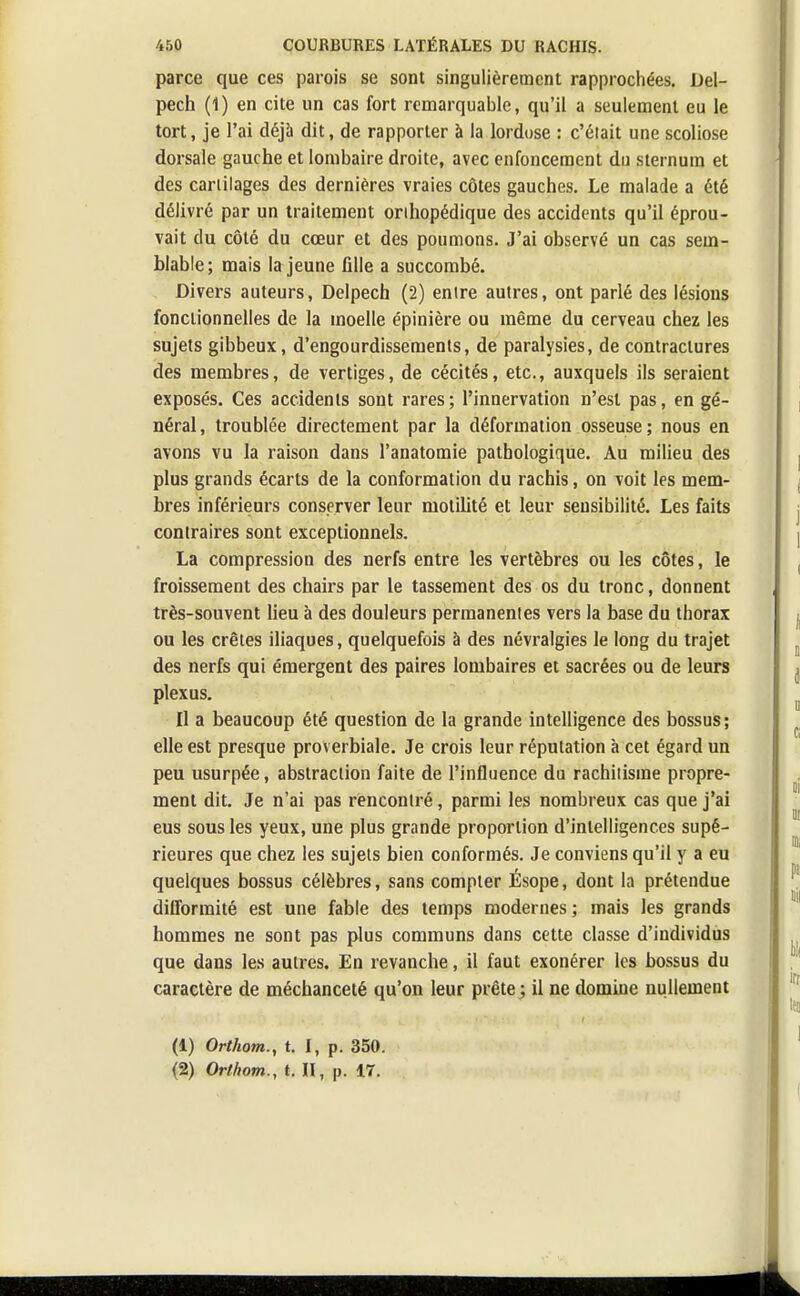 parce que ces parois se sont singulièrement rapprochées. Del- pech (1) en cite un cas fort remarquable, qu'il a seulement eu le tort, je l'ai déjà dit, de rapporter à la lordose : c'était une scoliose dorsale gauche et lombaire droite, avec enfoncement du sternum et des cartilages des dernières vraies côtes gauches. Le malade a été délivré par un traitement onhopédique des accidents qu'il éprou- vait du côté du cœur et des poumons. J'ai observé un cas sem- blable; mais la jeune fille a succombé. Divers auteurs, Delpech (2) entre autres, ont parlé des lésions fonctionnelles de la moelle épinière ou même du cerveau chez les sujets gibbeux, d'engourdissements, de paralysies, de contractures des membres, de vertiges, de cécités, etc., auxquels ils seraient exposés. Ces accidents sont rares; l'innervation n'est pas, en gé- néral , troublée directement par la déformation osseuse ; nous en avons vu la raison dans l'anatomie pathologique. Au milieu des plus grands écarts de la conformation du rachis, on voit les mem- bres inférieurs conserver leur motilité et leur sensibilité. Les faits contraires sont exceptionnels. La compression des nerfs entre les vertèbres ou les côtes, le froissement des chairs par le tassement des os du tronc, donnent très-souvent lieu à des douleurs permanentes vers la base du thorax ou les crêtes iliaques, quelquefois à des névralgies le long du trajet des nerfs qui émergent des paires lombaires et sacrées ou de leurs plexus. Il a beaucoup été question de la grande intelligence des bossus; elle est presque proverbiale. Je crois leur réputation à cet égard un peu usurpée, abstraction faite de l'influence du rachitisme propre- ment dit. Je n'ai pas rencontré , parmi les nombreux cas que j'ai eus sous les yeux, une plus grande proportion d'intelligences supé- rieures que chez les sujets bien conformés. Je conviens qu'il y a eu quelques bossus célèbres, sans compter Ésope, dont la prétendue difformité est une fable des temps modernes; mais les grands hommes ne sont pas plus communs dans cette classe d'individus que dans les autres. En revanche, il faut exonérer les bossus du caractère de méchanceté qu'on leur prête ; il ne domine nullement (1) Orthom., t. I, p. 350. (2) Orthom., t. II, p. 17.