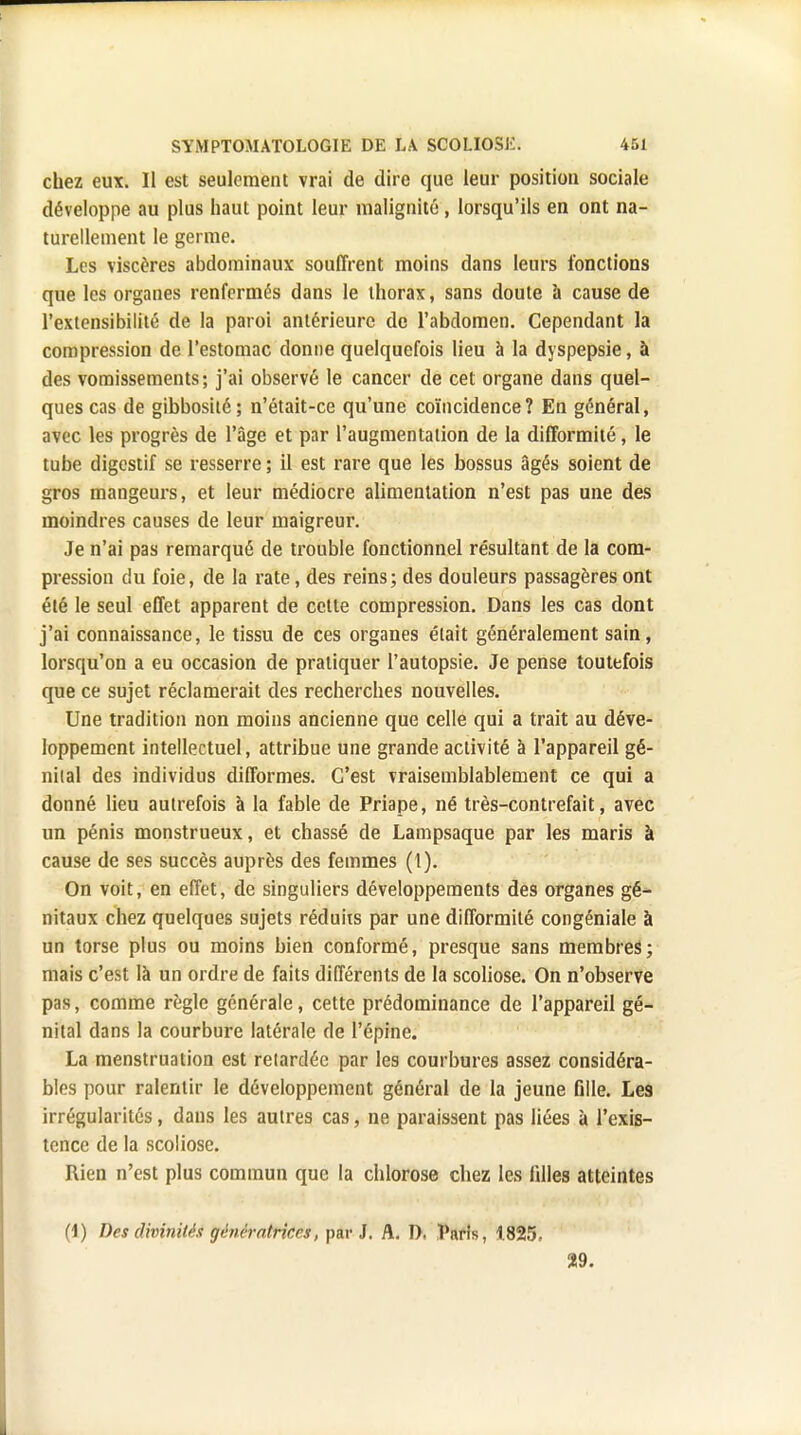 chez eux. Il est seulement vrai de dire que leur position sociale développe au plus haut point leur malignité, lorsqu'ils en ont na- turellement le germe. Les viscères abdominaux souffrent moins dans leurs fonctions que les organes renfermés dans le thorax, sans doute à cause de l'extensibilité de la paroi antérieure de l'abdomen. Cependant la compression de l'estomac donne quelquefois lieu à la dyspepsie, à des vomissements; j'ai observé le cancer de cet organe dans quel- ques cas de gibbosité; n'était-ce qu'une coïncidence? En général, avec les progrès de l'âge et par l'augmentation de la difformité, le tube digestif se resserre ; il est rare que les bossus âgés soient de gros mangeurs, et leur médiocre alimentation n'est pas une des moindres causes de leur maigreur. Je n'ai pas remarqué de trouble fonctionnel résultant de la com- pression du foie, de la rate, des reins; des douleurs passagères ont été le seul effet apparent de cette compression. Dans les cas dont j'ai connaissance, le tissu de ces organes était généralement sain, lorsqu'on a eu occasion de pratiquer l'autopsie. Je pense toutefois que ce sujet réclamerait des recherches nouvelles. Une tradition non moins ancienne que celle qui a trait au déve- loppement intellectuel, attribue une grande activité à l'appareil gé- nital des individus difformes. C'est vraisemblablement ce qui a donné lieu autrefois à la fable de Priape, né très-contrefait, avec un pénis monstrueux, et chassé de Lampsaque par les maris à cause de ses succès auprès des femmes (1). On voit, en effet, de singuliers développements des organes gé- nitaux chez quelques sujets réduits par une difformité congéniale à un torse plus ou moins bien conformé, presque sans membres; mais c'est là un ordre de faits différents de la scoliose. On n'observe pas, comme règle générale, cette prédominance de l'appareil gé- nital dans la courbure latérale de l'épine. La menstruation est relardéc par les courbures assez considéra- bles pour ralentir le développement général de la jeune fille. Les irrégularités, dans les autres cas, ne paraissent pas liées à l'exis- tence de la scoliose. Rien n'est plus commun que la chlorose chez les filles atteintes (1) Des divinités génératrices, par J. A. I). Paris, 1825, 29.