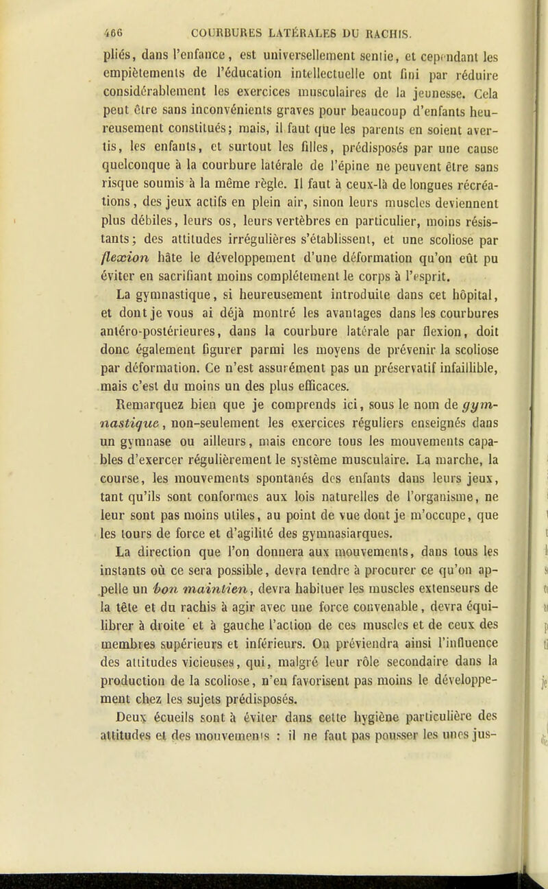 plies, dans l'enfance, est universellement senlic, et cependant les empiétements de l'éducation intellectuelle ont fini par réduire considérablement les exercices musculaires de la jeunesse. Cela peut Cire sans inconvénients graves pour beaucoup d'enfants heu- reusement constitués; mais, il faut que les parents en soient aver- tis, les enfants, et surtout les filles, prédisposés par une cause quelconque à la courbure latérale de l'épine ne peuvent être sans risque soumis à la même règle. Il faut à ceux-là de longues récréa- tions , des jeux actifs en plein air, sinon leurs muscles deviennent plus débiles, leurs os, leurs vertèbres en particulier, moins résis- tants; des attitudes irrégulières s'établissent, et une scoliose par flexion hâte le développement d'une déformation qu'on eût pu éviter en sacrifiant moins complètement le corps à l'esprit. La gymnastique, si heureusement introduite dans cet hôpital, et dont je vous ai déjà montré les avantages dans les courbures anléro-postérieures, dans la courbure latérale par flexion, doit donc également figurer parmi les moyens de prévenir la scoliose par déformation. Ce n'est assurément pas un préservatif infaillible, mais c'est du moins un des plus efficaces. Remarquez bien que je comprends ici, sous le nom de gym- nastique , non-seulement les exercices réguliers enseignés dans un gymnase ou ailleurs, mais encore tous les mouvements capa- bles d'exercer régulièrement le système musculaire. La marche, la course, les mouvements spontanés des enfants dans leurs jeux, tant qu'ils sont conformes aux lois naturelles de l'organisme, ne leur sont pas moins utiles, au point de vue dont je m'occupe, que les tours de force et d'agilité des gymnasiarques. La direction que l'on donnera aux mouvements, dans tous les instants où ce sera possible, devra tendre à procurer ce qu'on ap- pelle un bon maintien, devra habituer les muscles extenseurs de la tête et du rachis à agir avec une force convenable, devra équi- librer à droite et à gauche l'action de ces muscles et de ceux des membres supérieurs et inférieurs. Ou préviendra ainsi l'influence des attitudes vicieuses, qui, malgré leur rôle secondaire dans la production de la scoliose, n'en favorisent pas moins le développe- ment chez les sujets prédisposés. Deux écueils sont à éviter dans cette hygiène particulière des attitudes et des mouvemenis : il ne faut pas pousser les unes jus-