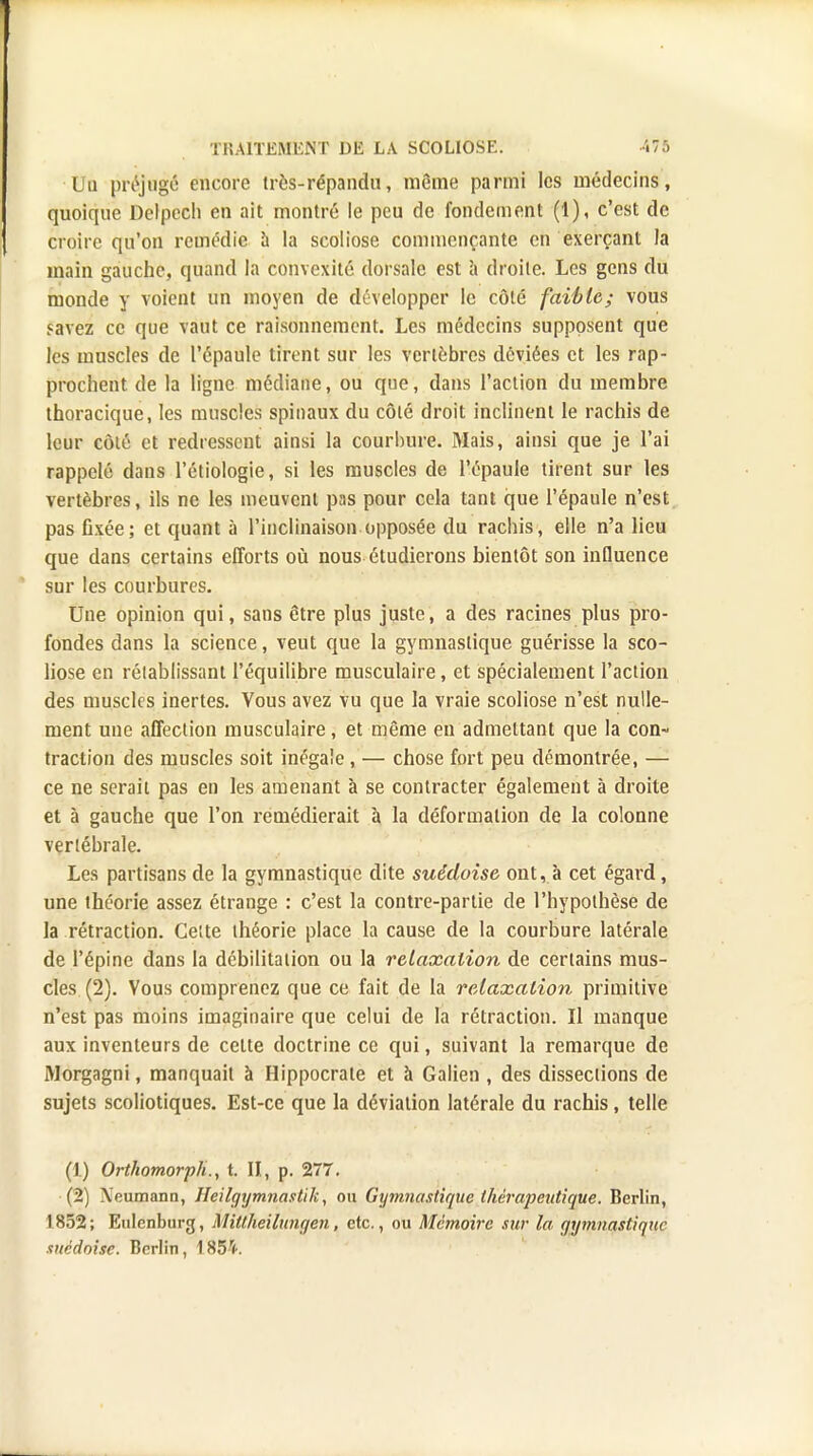 TIUlTEMl'.iNT DIS LA SCOLIOSE. '«75 l u préjugé encore très-répandu, même parmi les médecins, quoique Delpcch en ait montré le peu de fondement (1), c'est de croire qu'on remédie a la scoliose commençante en exerçant la main gauche, quand la convexité dorsale est à droite. Les gens du monde y voient un moyen de développer le côté faible; vous «■avez ce que vaut ce raisonnement. Les médecins supposent que les muscles de l'épaule tirent sur les vertèbres déviées et les rap- prochent de la ligne médiane, ou que, dans l'action du membre thoracique, les muscles spinaux du côté droit inclinent le rachis de leur côté et redressent ainsi la courbure. Mais, ainsi que je l'ai rappelé dans l'étiologie, si les muscles de l'épaule tirent sur les vertèbres, ils ne les meuvent pas pour cela tant que l'épaule n'est pas fixée; et quant à l'inclinaison opposée du rachis, elle n'a lieu que dans certains efforts où nous étudierons bientôt son influence sur les courbures. Une opinion qui, sans être plus juste, a des racines plus pro- fondes dans la science, veut que la gymnastique guérisse la sco- liose en rétablissant l'équilibre musculaire, et spécialement l'action des muscles inertes. Vous avez vu que la vraie scoliose n'est nulle- ment une affection musculaire, et même en admettant que la con- traction des muscles soit inégale , — chose fort peu démontrée, — ce ne serait pas en les amenant à se contracter également à droite et à gauche que l'on remédierait à la déformation de la colonne vertébrale. Les partisans de la gymnastique dite suédoise ont, à cet égard, une théorie assez étrange : c'est la contre-partie de l'hypothèse de la rétraction. Ce:te théorie place la cause de la courbure latérale de l'épine dans la débilitalion ou la relaxation de certains mus- cles (2). Vous comprenez que ce fait de la relaxation primitive n'est pas moins imaginaire que celui de la rétraction. Il manque aux inventeurs de celte doctrine ce qui, suivant la remarque de Morgagni, manquait à Hippocrale et à Galien , des dissections de sujets scoliotiques. Est-ce que la déviation latérale du rachis, telle (1) Ortkomorph., t. II, p. 277. (2) Xeumann, Heilgymnastik, ou Gymnastique thérapeutique. Berlin, 1852; Eulenburg, Mittheilunc/en, etc., ou Mémoire sur la gymnastique suédoise. Berlin, 185V.