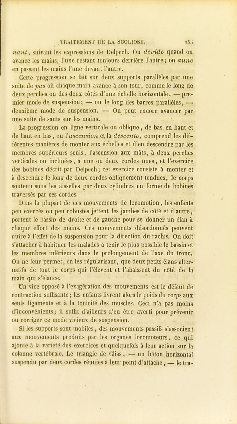 nant, suivant les expressions de Delpcch. On dévide quand on avance les mains, l'une restant toujours derrière l'autre; on aune en passant les mains l'une devant l'autre. Cette progression se fait sur deux supports parallèles par une suite de pas où chaque main avance à son tour, comme le long de deux perches ou des deux côtés d'une échelle horizontale, — pre- mier mode de suspension ; — ou le long des barres parallèles, — deuxième mode de suspension. — On peut encore avancer par une suite de sauts sur les mains. La progression en ligne verticale ou oblique, de bas en haut et de haut en bas, ou Vascension et la descente, comprend les dif- férentes manières de monter aux échelles et d'en descendre par les membres supérieurs seuls, l'ascension aux mâts, à deux perches verticales ou inclinées, à une ou deux cordes nues, et l'exercice des bobines décrit par Delpech ; cet exercice consiste à monter et a descendre le long de deux cordes obliquement tendues, le corps soutenu sous les aisselles par deux cylindres en forme de bobines traversés par ces cordes. Dans la plupart de ces mouvements de locomotion, les enfants peu exercés ou peu robustes jettent les jambes de côté et d'autre, portent le bassin de droite et de gauche pour se donner un élan à chaque effort des mains. Ces mouvements désordonnés peuvent nuire à l'effet de la suspension pour la direction du rachis. On doit s'attacher à habituer les malades à tenir le plus possible le bassin et les membres inférieurs dans le prolongement de l'axe du tronc. On ne leur permet, en les régularisant, que deux petits élans alter- natifs de tout le corps qui l'élôvent et l'abaissent du côté de la main qui s'élance. Un vice opposé à l'exagération des mouvements est le défaut de contraction suffisante ; les enfants livrent alors le poids du corps aux seuls ligaments et à la tonicité des muscles. Ceci n'a pas moins d'inconvénients; il suffit d'ailleurs d'en être averti pour prévenir ou corriger ce mode vicieux de suspension. Si les supports sont mobiles, des mouvements passifs s'associent aux mouvements produits par les organes locomoteurs, ce qui ajoute à la variété des exercices et quelquefois à leur action sur la colonne vertébrale. Le triangle de Clias, — un bâton horizontal suspendu par deux cordes réunies à leur point d'attache, — le tra-