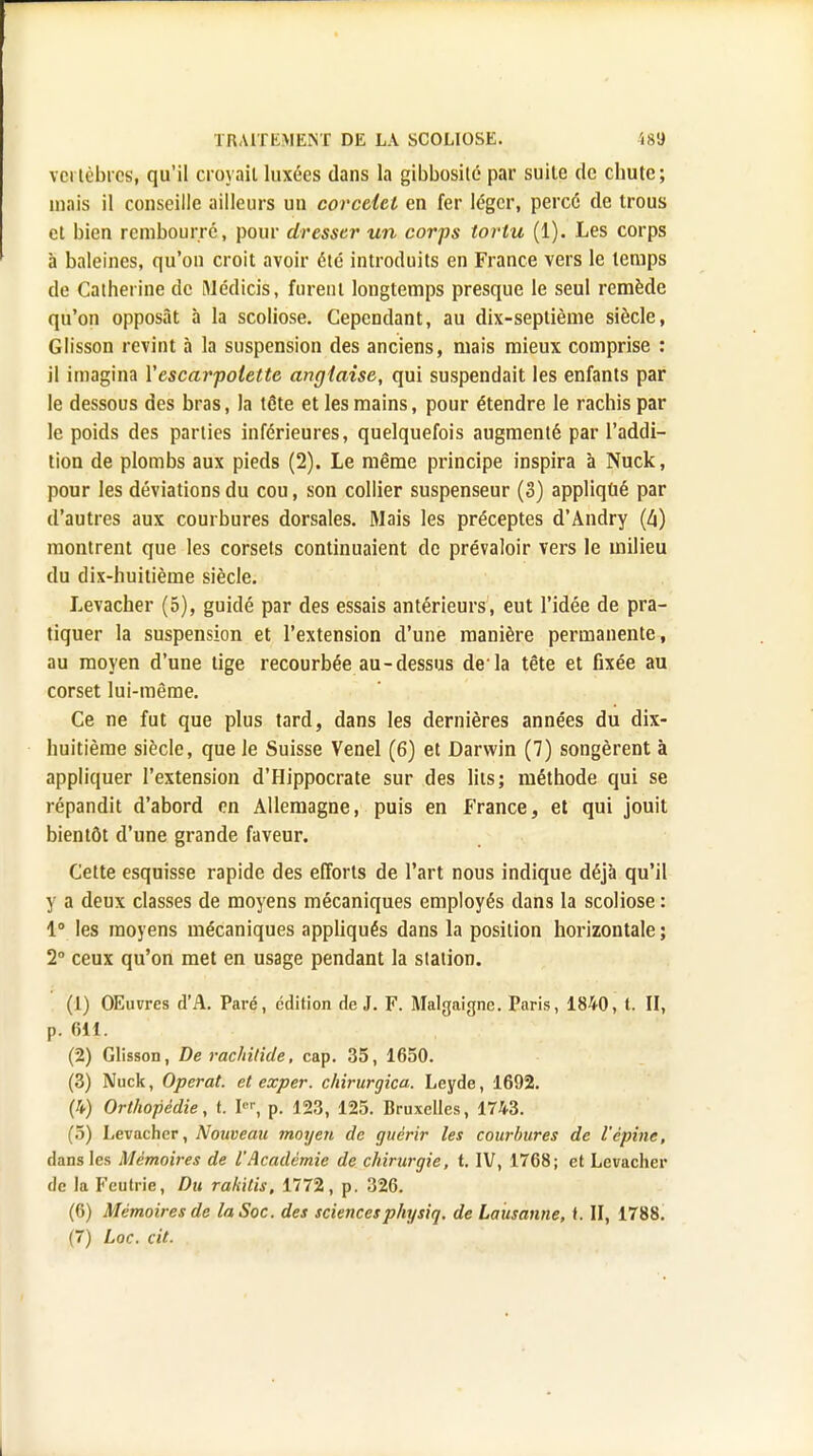 vci libres, qu'il croyait luxées dans la gibbosilé par suite de chute; mais il conseille ailleurs un corcelel en fer léger, percé de trous et bien rembourré, pour dresser un corps tortu (1). Les corps à baleines, qu'on croit avoir été introduits en France vers le temps de Catherine de Médias, furent longtemps presque le seul remède qu'on opposât à la scoliose. Cependant, au dix-septième siècle, Glisson revint à la suspension des anciens, mais mieux comprise : il imagina Y escarpolette anglaise, qui suspendait les enfants par le dessous des bras, la tête et les mains, pour étendre le rachis par le poids des parties inférieures, quelquefois augmenté par l'addi- tion de plombs aux pieds (2). Le même principe inspira à Nuck, pour les déviations du cou, son collier suspenseur (3) appliqué par d'autres aux courbures dorsales. Mais les préceptes d'Andry (4) montrent que les corsets continuaient de prévaloir vers le milieu du dix-huitième siècle. Levacher (5), guidé par des essais antérieurs, eut l'idée de pra- tiquer la suspension et l'extension d'une manière permanente, au moyen d'une tige recourbée au-dessus de'la tête et fixée au corset lui-même. Ce ne fut que plus tard, dans les dernières années du dix- huitième siècle, que le Suisse Venel (6) et Darwin (7) songèrent à appliquer l'extension d'Hippocrate sur des lits; méthode qui se répandit d'abord en Allemagne, puis en France, et qui jouit bientôt d'une grande faveur. Cette esquisse rapide des efforts de l'art nous indique déjà qu'il y a deux classes de moyens mécaniques employés dans la scoliose : 1° les moyens mécaniques appliqués dans la position horizontale ; 2° ceux qu'on met en usage pendant la station. (1) OEuvres d'A. Paré, édition de J. F. Malgaigne. Paris, 1840, t. II, p. 611. (2) Glisson, De rachilide, cap. 35, 1650. (3) Nuck, Opérât, et exper. chirurgica. Leyde, 1692. (4) Orthopédie, t. I, p. 123, 125. Bruxelles, 1743. (5) Levacher, Nouveau moyen de guérir les courbures de l'épine, dans les Mémoires de l'Académie de chirurgie, t. IV, 1768; et Levacher de la Feutrie, Du rakitis, 1772, p. 326. (6) Mémoires de la Soc. des sciencesphysiq. de Lausanne, t. II, 1788. (7) Loc. cit.