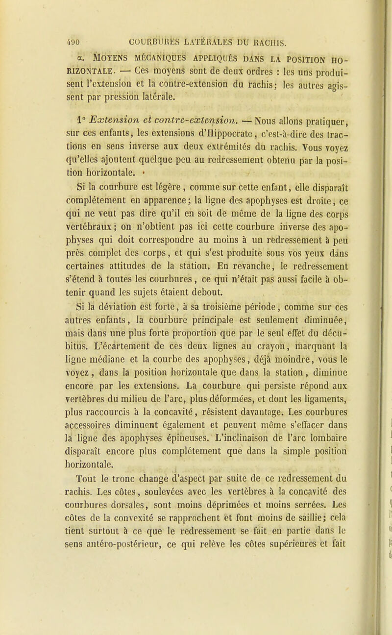 «. Moyens mécaniques appliqués «ans la position ho- rizontale. — Ces moyens sont de deux ordres : les uns produi- sent l'extension et la contre-extension du rachis; les autres agis- sent par pression latérale. 1° Extension et contre-extension. —Nous allons pratiquer, sur ces enfants, les extensions d'Hippocrate, c'esl-'a-dire des (rac- lions en sens inverse aux deux extrémités du rachis. Vous voyez qu'elles ajoutent quelque peu au redressement obtenu par la posi- tion horizontale. • Si la courbure est légère, comme sur cette enfant, elle disparaît complètement en apparence ; la ligne des apophyses est droite, ce qui ne veut pas dire qu'il en soit de même de la ligne des corps vertébraux ; on n'obtient pas ici celte courbure inverse des apo- physes qui doit correspondre au moins à un redressement à peu près complet des corps, et qui s'est produite sous vos yeux dans certaines attitudes de la station. En revanche, le redressement s'étend à toutes les courbures, ce qui n'était pas aussi facile à ob- tenir quand les sujets étaient debout. Si la déviation est forte, à sa troisième période, comme sur ces autres enfants, la courbure principale est seulement diminuée, mais dans une plus forte proportion que par le seul effet du décu- bitus. L'écartement de ces deux lignes au crayon, marquant la ligne médiane et la courbe des apophyses, déjà moindre, vous le voyez, dans la position horizontale que dans la station, diminue encore par les extensions. La courbure qui persiste répond aux vertèbres du milieu de l'arc, plus déformées, et dont les ligaments, plus raccourcis à la concavité, résistent davantage. Les courbures accessoires diminuent également et peuvent même s'effacer dans la ligne des apophyses épineuses. L'inclinaison de l'arc lombaire disparaît encore plus complètement que dans la simple position horizontale. Tout le tronc change d'aspect par suite de ce redressement du rachis. Les côtes, soulevées avec les vertèbres à la concavité des courbures dorsales, sont moins déprimées et moins serrées. Les côtes de la convexité se rapprochent et font moins de saillie; cela tient surtout à ce que le redressement se fait en partie dans le sens antéro-postérieur, ce qui relève les côtes supérieures et fait