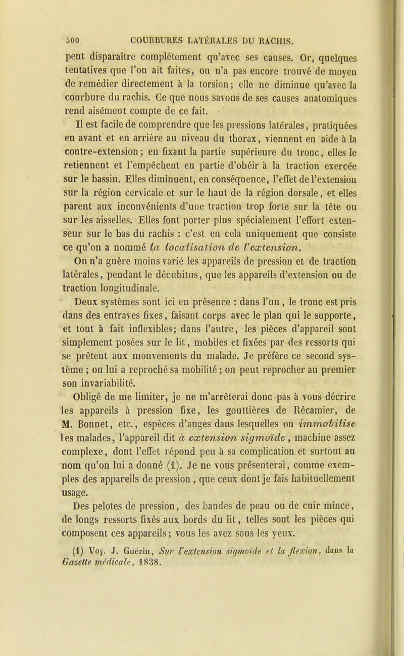 peut disparaître complètement qu'avec ses causes. Or, quelques tentatives que l'on ait faites, on n'a pas encore trouvé de moyen de remédier directement à la torsion ; elle ne diminue qu'avec la courbure du rachis. Ce que nous savons de ses causes anatomiques rend aisément compte de ce fait. Il est facile de comprendre que les pressions latérales, pratiquées en avant et en arrière au niveau du thorax, viennent en aide à la contre-extension; en fixant la partie supérieure du tronc, elles le retiennent et l'empêchent en partie d'obéir à la traction exercée sur le bassin. Elles diminuent, en conséquence, l'effet de l'extension sur la région cervicale et sur le haut de la région dorsale, et elles parent aux inconvénients d'une traction trop forte sur la tête ou sur les aisselles. Elles font porter plus spécialement l'effort exten- seur sur le bas du rachis : c'est en cela uniquement que consiste ce qu'on a nommé la localisation de Vextension. On n'a guère moins varié les appareils de pression et de traction latérales, pendant le décubitus, que les appareils d'extension ou de traction longitudinale. Deux systèmes sont ici en présence : dans l'un , le tronc est pris dans des entraves fixes, faisant corps avec le plan qui le supporte, et tout à fait inflexibles; dans l'autre, les pièces d'appareil sont simplement posées sur le lit, mobiles et fixées par des ressorts qui se prêtent aux mouvements du malade. Je préfère ce second sys- tème ; on lui a reproché sa mobilité ; on peut reprocher au premier son invariabilité. Obligé de me limiter, je ne m'arrêterai donc pas à vous décrire les appareils à pression fixe, les gouttières de Récamier, de M. Bonnet, etc., espèces d'auges dans lesquelles on immobilise les malades, l'appareil dit à extension sigmoïcle , machine assez complexe, dont l'effet répond peu à sa complication et surtout au nom qu'on lui a donné (1). Je ne vous présenterai, comme exem- ples des appareils de pression , que ceux dont je fais habituellement usage. Des pelotes de pression, des bandes de peau ou de cuir mince, de longs ressorts fixés aux bords du lit, telles sont les pièces qui composent ces appareils ; vous les avez sous les yeux. (1) Voy. J. Guérin, Sur l'extension siqmoide et Inflexion, dans la Gazette médical/•, 1838.