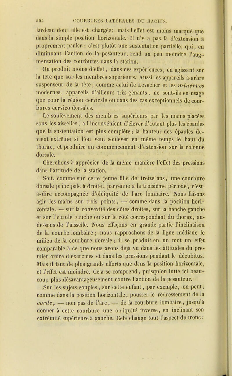 fardeau dont elle est chargée; mais l'effet est moins marqué que dans la simple position horizontale. Il n'y a pas là d'extension à proprement parler : c'est plutôt une sustentation partielle, qui, en diminuant l'action de la pesanteur, rend un peu moindre l'aug- mentation des courbures dans la station. On produit moins d'effet, dans ces expériences, en agissant sur la tête que sur les membres supérieurs. Aussi les appareils à arbre suspenseur de la tète, comme celui de Levaclier et les minerves modernes, appareils d'ailleurs très-gênants, ne sont-ils en usage que pour la région cervicale ou clans des cas exceptionnels de cour- bures cervico dorsales. Le soulèvement des membres supérieurs par les mains placées sous les aisselles, a l'inconvénient d'élever d'autant plus les épaules que la sustentation est plus complète; la hauteur des épaules de- vient extrême si l'on veut soulever en même temps le haut du thorax, et produire un commencement d'extension sur la colonne dorsale. Cherchons à apprécier de la même manière l'effet des pressions dans l'attitude de la station. Soit, comme sur celte jeune fille de treize ans, une courbure dorsale principale à droite, parvenue à la troisième période, c'est- à-dire accompagnée d'obliquité de l'arc lombaire. Nous faisons agir les mains sur trois points, — comme dans la position hori- zontale , — sur la convexité des côtes droites, sur la hanche gauche et sur l'épaule gauche ou sur le côté correspondant du thorax, au- dessous de l'aisselle. Nous effaçons en grande partie l'inclinaison de la courbe lombaire ; nous rapprochons de la ligne médiane le milieu de la courbure dorsale ; il se produit en un mot un effet comparable à ce que nous avons déjà vu dans les attitudes du pre- mier ordre d'exercices et dans les pressions pendant le décubitus. Mais il faut de plus grands efforts que dans la position horizontale, et l'effet est moindre. Cela se comprend, puisqu'on lutte ici beau- coup plus désavantageusemenl contre l'action de la pesanteur. Sur les sujets souples , sur celte enfant, par exemple, on peut, comme dans la position horizontale, pousser le redressement de la corde, — non pas de l'arc, — de la courbure lombaire, jusqu'à donner à cette courbure une obliquité inverse, en inclinant son extrémité supérieure à gauche. Cela change tout l'aspect du tronc: