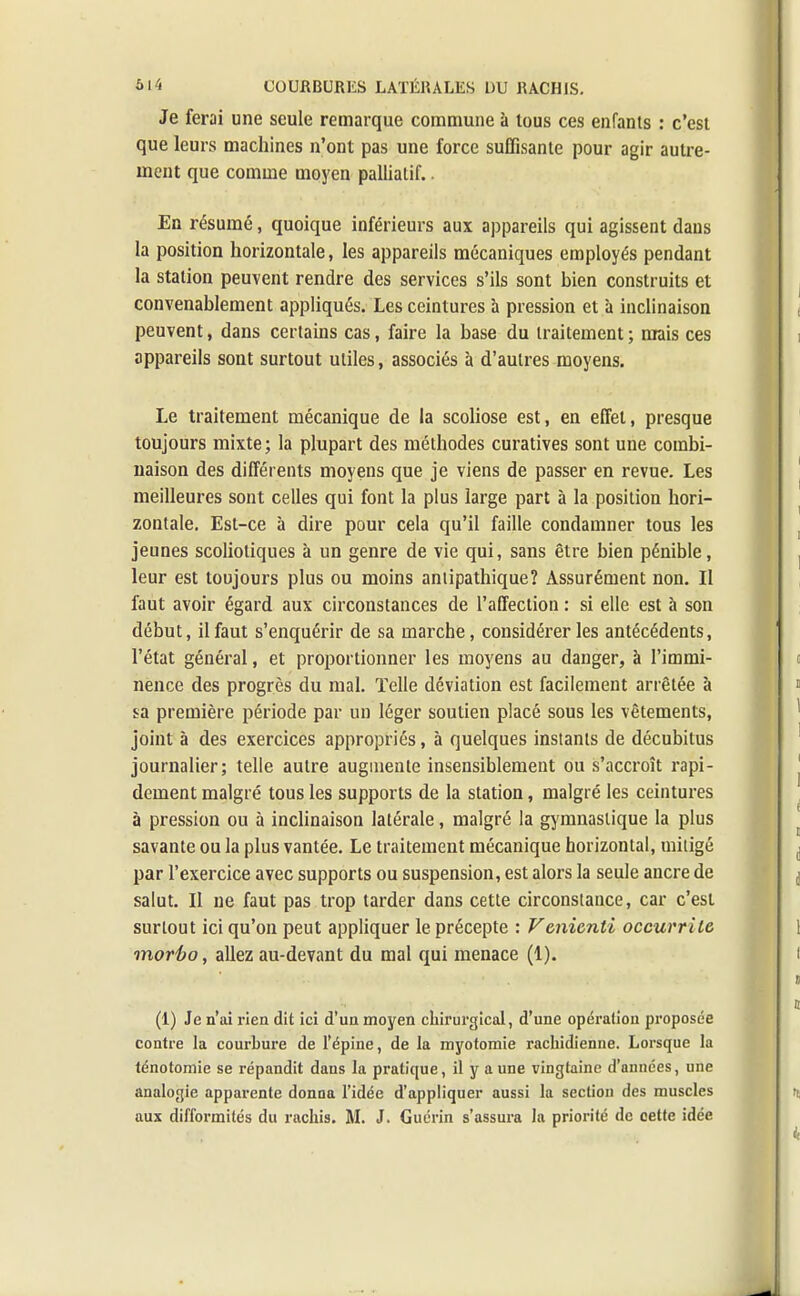 Je ferai une seule remarque commune à tous ces enfants : c'est que leurs machines n'ont pas une force suffisante pour agir autre- ment que comme moyen palliatif. En résumé, quoique inférieurs aux appareils qui agissent dans la position horizontale, les appareils mécaniques employés pendant la station peuvent rendre des services s'ils sont bien construits et convenablement appliqués. Les ceintures à pression et à inclinaison peuvent, dans certains cas, faire la base du traitement ; mais ces appareils sont surtout utiles, associés à d'autres moyens. Le traitement mécanique de la scoliose est, en effet, presque toujours mixte; la plupart des méthodes curatives sont une combi- naison des différents moyens que je viens de passer en revue. Les meilleures sont celles qui font la plus large part à la position hori- zontale. Est-ce à dire pour cela qu'il faille condamner tous les jeunes scoliotiques à un genre de vie qui, sans être bien pénible, leur est toujours plus ou moins antipathique? Assurément non. Il faut avoir égard aux circonstances de l'affection : si elle est à son début, il faut s'enquérir de sa marche, considérer les antécédents, l'état général, et proportionner les moyens au danger, à l'immi- nence des progrès du mal. Telle déviation est facilement arrêtée à sa première période par un léger soutien placé sous les vêtements, joint à des exercices appropriés, à quelques instants de décubitus journalier; telle autre augmente insensiblement ou s'accroît rapi- dement malgré tous les supports de la station, malgré les ceintures à pression ou à inclinaison latérale, malgré la gymnastique la plus savante ou la plus vantée. Le traitement mécanique horizontal, mitigé par l'exercice avec supports ou suspension, est alors la seule ancre de salut. Il ne faut pas trop tarder dans cette circonstance, car c'est surtout ici qu'on peut appliquer le précepte : Venicnti occuvrile morbo, allez au-devant du mal qui menace (1). (1) Je n'ai rien dit ici d'un moyen chirurgical, d'une opération proposée contre la courbure de l'épine, de la myotomie rachidienne. Lorsque la ténotomie se répandit dans la pratique, il y a une vingtaine d'années, une analogie apparente donna l'idée d'appliquer aussi la section des muscles aux difformités du rachis. M. J. Guérin s'assura la priorité de cette idée