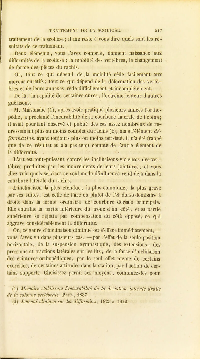 traitement de la scoliose; il me reste à vous dire quels sont les ré- sultats de ce traitement. Deux éléments, vous l'avez compris, donnent naissance aux difformités de la scoliose : la mobilité des vertèbres, le changement de forme des pièces du rachis. Or, tout ce qui dépend de la mobilité cède facilement aux moyens curatifs; tout ce qui dépend de la déformation des vertè- bres et de leurs annexes cède difficilement et incomplètement. De là, la rapidité de certaines cures, l'extrême lenteur d'autres guérisons. M. Maisonabe (1), après avoir pratiqué plusieurs années l'ortho- pédie, a proclamé l'incurabilité de la courbure latérale de l'épine; il avait pourtant observé et publié des cas assez nombreux de re- dressement plus ou moins complet du rachis (2); mais l'élément dé- formation ayant toujours plus ou moins persisté, il n'a été frappé que de ce résultat et n'a pas tenu compte de l'autre élément de la difformité. L'art est tout-puissant contre les inclinaisons vicieuses des ver- tèbres produites par les mouvements de leurs jointures, et vous allez voir quels services ce seul mode d'influence rend déjà dans la courbure latérale du rachis. L'inclinaison la plus étendue, la plus commune, la plus grave par ses suites, est celle de l'arc ou plutôt de l'S dorso-lombaire à droite dans la forme ordinaire de courbure dorsale principale. Elle entraîne la partie inférieure du tronc d'un côté, et sa partie supérieure se rejette par compensation du côté opposé, ce qui aggrave considérablement la difformité. Or, ce genre d'inclinaison diminue ou s'efface immédiatement,— vous l'avez vu dans plusieurs cas, —par l'effet de la seule position horizontale, de la suspension gymnastique, des extensions, des pressions et tractions latérales sur les lits, de la force d'inclinaison des ceintures orthopédiques, par le seul effet même de certains exercices, de certaines attitudes dans la station, par l'action de cer- tains supports. Choisissez parmi ces moyens, combinez-les pour (1) Mémoire établissant l'incurabilité de la dêoiation latérale droite de la colonne vertébrale. Paris , 1837. (2) Journal clinique sur les difformités, 1825 h 182'J.