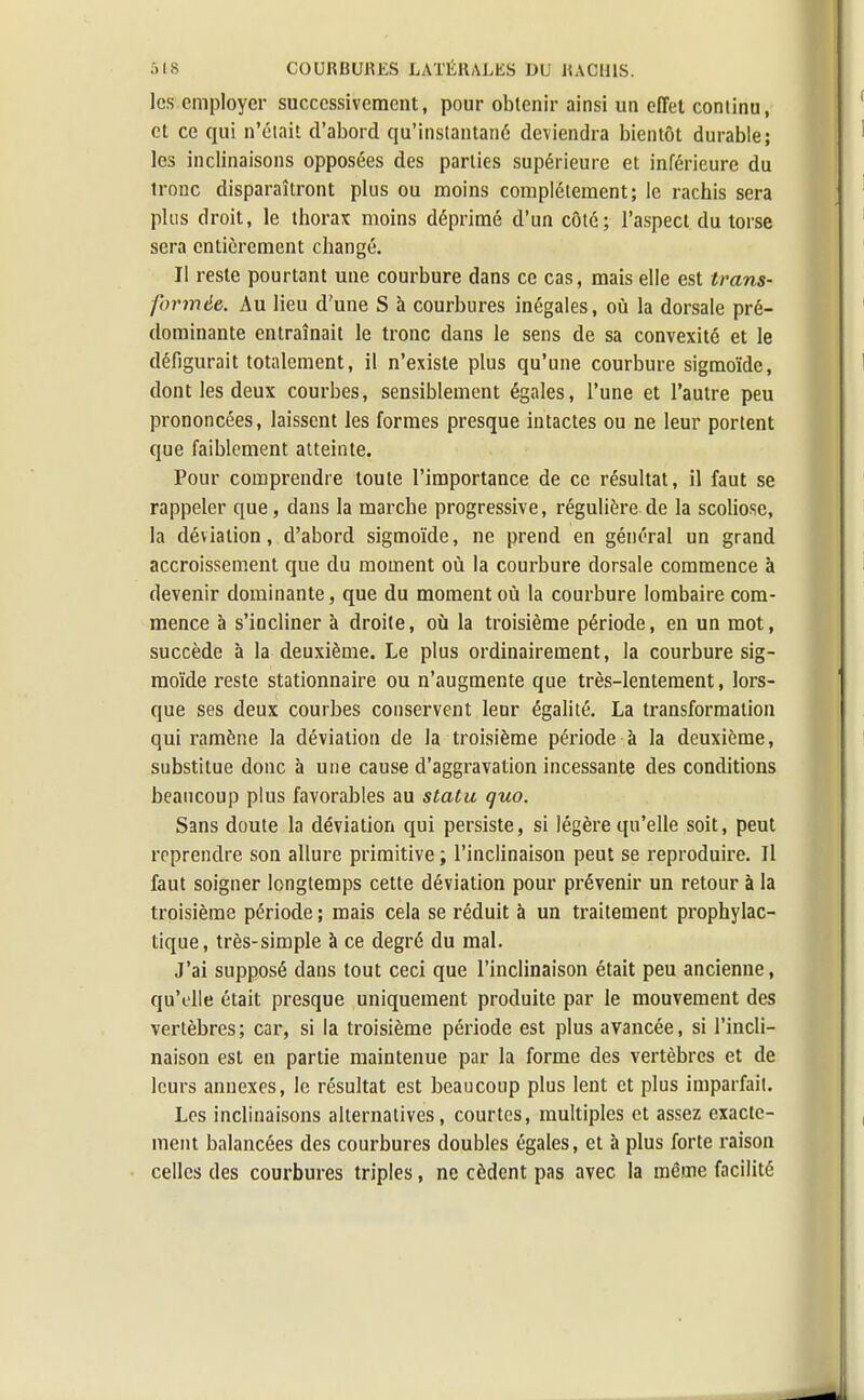 les employer successivement, pour obtenir ainsi un effet coniinu, et ce qui n'était d'abord qu'instantané deviendra bientôt durable; les inclinaisons opposées des parties supérieure et inférieure du tronc disparaîtront plus ou moins complètement; le rachis sera plus droit, le thorax moins déprimé d'un côté; l'aspect du torse sera entièrement changé. Il reste pourtant une courbure dans ce cas, mais elle est trans- formée. Au lieu d'une S à courbures inégales, où la dorsale pré- dominante entraînait le tronc dans le sens de sa convexité et le défigurait totalement, il n'existe plus qu'une courbure sigmoïde, dont les deux courbes, sensiblement égales, l'une et l'autre peu prononcées, laissent les formes presque intactes ou ne leur portent que faiblement atteinte. Pour comprendre toute l'importance de ce résultat, il faut se rappeler que, dans la marche progressive, régulière de la scoliose, la déviation, d'abord sigmoïde, ne prend en général un grand accroissement que du moment où la courbure dorsale commence à devenir dominante, que du moment où la courbure lombaire com- mence à s'incliner à droite, où la troisième période, en un mot, succède à la deuxième. Le plus ordinairement, la courbure sig- moïde reste stationnaire ou n'augmente que très-lentement, lors- que ses deux courbes conservent leur égalité. La transformation qui ramène la déviation de la troisième période à la deuxième, substitue donc à une cause d'aggravation incessante des conditions beaucoup plus favorables au statu quo. Sans doute la déviation qui persiste, si légère qu'elle soit, peut reprendre son allure primitive ; l'inclinaison peut se reproduire. Il faut soigner longtemps cette déviation pour prévenir un retour à la troisième période ; mais cela se réduit à un traitement prophylac- tique, très-simple à ce degré du mal. J'ai supposé dans tout ceci que l'inclinaison était peu ancienne, qu'elle était presque uniquement produite par le mouvement des vertèbres; car, si la troisième période est plus avancée, si l'incli- naison est en partie maintenue par la forme des vertèbres et de leurs annexes, le résultat est beaucoup plus lent et plus imparfait. Les inclinaisons alternatives, courtes, multiples et assez exacte- ment balancées des courbures doubles égales, et à plus forte raison celles des courbures triples, ne cèdent pas avec la même facilité