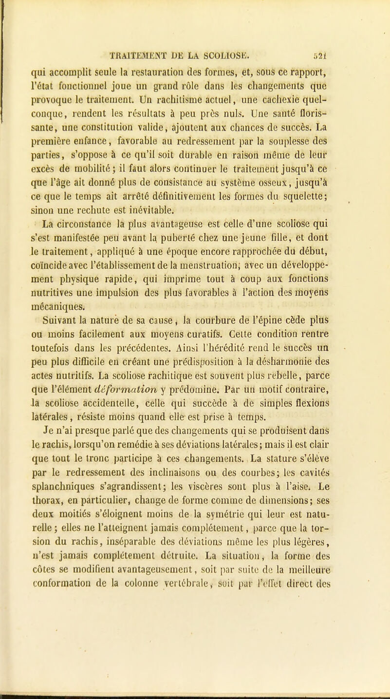 qui accomplit seule la restauration des formes, et, sous ce rapport, l'état fonctionnel joue un grand rôle dans les changements que provoque le traitement. Un rachitisme actuel, une cachexie quel- conque, rendent les résultats à peu près nuls. Une santé floris- sante, une constitution valide, ajoutent aux chances de succès. La première enfance, favorable au redressement par la souplesse des parties, s'oppose à ce qu'il soit durable en raison même de leur excès de mobilité; il faut alors continuer le traitement jusqu'à ce que l'âge ait donné plus de consistance au système osseux, jusqu'à ce que le temps ait arrêté définitivement les formes du squelette ; sinon une rechute est inévitable. La circonstance la plus avantageuse est celle d'une scoliose qui s'est manifestée peu avant 1a puberté chez une jeune fille, et dont le traitement, appliqué à une époque encore rapprochée du début, coïncide avec l'établissement de la menstruation; avec un développe- ment physique rapide, qui imprime tout à coup aux fondions nutritives une impulsion des plus favorables à l'action des moyens mécaniques. Suivant la nature de sa cause, la courbure de l'épine cède plus ou moins facilement aux moyens curatifs. Cette condition rentre toutefois dans les précédentes. Ainsi l'hérédité rend le succès un peu plus difficile en créant une prédisposition à la désharmonie des actes nutritifs. La scoliose rachitique est souvent plus rebelle, parce que l'élément déformation y prédomine. Par un motif contraire, la scoliose accidentelle, celle qui succède à de simples flexions latérales, résiste moins quand elle est prise à temps. Je n'ai presque parlé que des changements qui se produisent dans le rachis, lorsqu'on remédie à ses déviations latérales ; mais il est clair que tout le tronc participe à ces changements. La stature s'élève par le redressement des inclinaisons ou des courbes; les cavités splanchniques s'agrandissent; les viscères sont plus à l'aise. Le thorax, en particulier, change de forme comme de dimensions; ses deux moitiés s'éloignent moins de la symétrie qui leur est natu- relle ; elles ne l'atteignent jamais complètement, parce que la tor- sion du rachis, inséparable des déviations même les plus légères, n'est jamais complètement détruite. La situation, la forme des côtes se modifient avantageusement, soit par suite de la meilleure conformation de la colonne vertébrale, soit par IVffet direct des