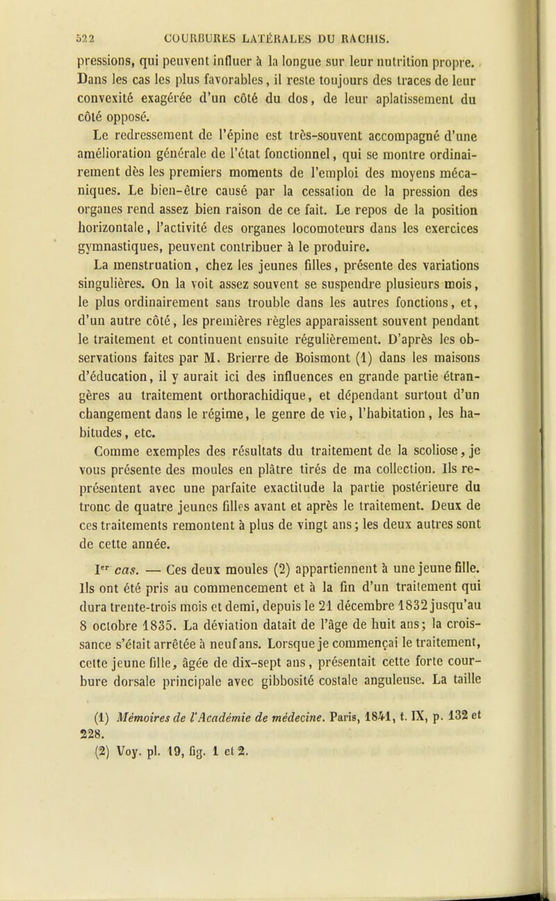 pressions, qui peuvent influer à la longue sur leur nutrition propre. Dans les cas les plus favorables, il reste toujours des traces de leur convexité exagérée d'un côté du dos, de leur aplatissement du côté opposé. Le redressement de l'épine est très-souvent accompagné d'une amélioration générale de l'état fonctionnel, qui se montre ordinai- rement dès les premiers moments de l'emploi des moyens méca- niques. Le bien-être causé par la cessation de la pression des organes rend assez bien raison de ce fait. Le repos de la position horizontale, l'activité des organes locomoteurs dans les exercices gymnastiques, peuvent contribuer à le produire. La menstruation, chez les jeunes filles, présente des variations singulières. On la voit assez souvent se suspendre plusieurs mois, le plus ordinairement sans trouble dans les autres fonctions, et, d'un autre côté, les premières règles apparaissent souvent pendant le traitement et continuent ensuite régulièrement. D'après les ob- servations faites par M. Brierre de Boismont (1) dans les maisons d'éducation, il y aurait ici des influences en grande partie étran- gères au traitement orthorachidique, et dépendant surtout d'un changement dans le régime, le genre de vie, l'habitation, les ha- bitudes, etc. Comme exemples des résultats du traitement de la scoliose, je vous présente des moules en plâtre tirés de ma collection. Ils re- présentent avec une parfaite exactitude la partie postérieure du tronc de quatre jeunes filles avant et après le traitement. Deux de ces traitements remontent à plus de vingt ans; les deux autres sont de cette année. Ier cas. — Ces deux moules (2) appartiennent à une jeune fille. Us ont été pris au commencement et à la fin d'un traitement qui dura trente-trois mois et demi, depuis le 21 décembre 1832 jusqu'au 8 octobre 1835. La déviation datait de l'âge de huit ans; la crois- sance s'était arrêtée à neuf ans. Lorsque je commençai le traitement, cette jeune fille, âgée de dix-sept ans, présentait cette forte cour- bure dorsale principale avec gibbosité costale anguleuse. La taille (1) Mémoires de l'Académie de médecine. Paris, 1841, t. IX, p. 132 et 228.