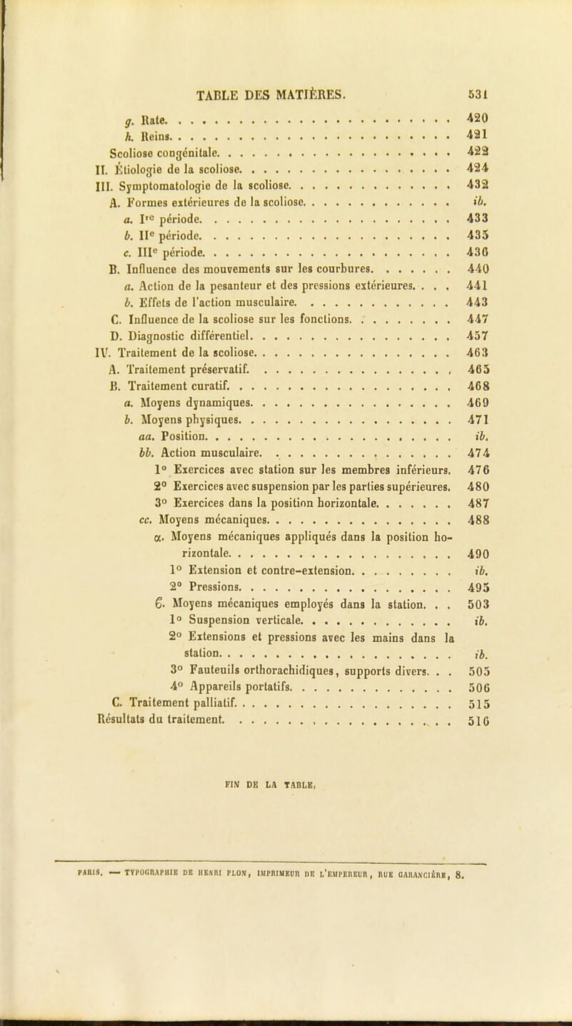 g. Rate 420 h. Reins 421 Scoliose congénitale 422 II. Étiologie de la scoliose 424 III. Symptomatologie de la scoliose 432 A. Formes extérieures de la scoliose ib, a. Ire période 433 b. IIe période 435 c. IIIe période 430 B. Influence des mouvements sur les courbures 440 a. Action de la pesanteur et des pressions extérieures. . . . 441 b. Effets de l'action musculaire 443 C. Influence de la scoliose sur les fonctions 447 D. Diagnostic différentiel 457 IV. Traitement de la scoliose 463 A. Traitement préservatif. 465 B. Traitement curatif. 468 a. Moyens dynamiques 469 6. Moyens physiques 471 aa. Position ib. bb. Action musculaire. , 474 1° Exercices avec station sur les membres inférieurs. 476 2° Exercices avec suspension par les parties supérieures. 480 3° Eiercices dans la position horizontale 487 ce. Moyens mécaniques 488 a. Moyens mécaniques appliqués dans la position ho- rizontale 490 1° Extension et contre-extension ib. 2° Pressions 495 6. Moyens mécaniques employés dans la station. . . 503 1° Suspension verticale ib, 2° Extensions et pressions avec les mains dans la station ib. 3° Fauteuils orthorachidiques, supports divers. . . 505 4° Appareils portatifs 506 C. Traitement palliatif. 515 Résultats du traitement. , . 516 FIN DE LA TABLE, PARIS. — TYPOGRAPHIE DR HENRI PLON, IMPRIMEUR DE L'EMPEREUR , RUE OAMXClfcll, 8.