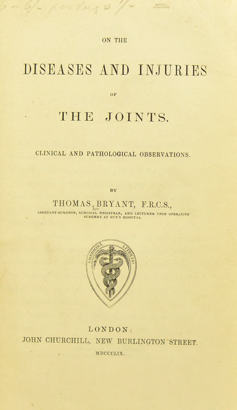 ON THE DISEASES AND INJURIES OP THE JOINTS. CLINICAL AND PATHOLOGICAL OBSERVATIONS. BY THOMAS. BRYANT, F.B.C.S., ASSISTANT-SURGEON, SUR1ICAL REGISTRAR, AND LECTURER UPON OPERATIVE SURGERY AT GUY's HOSPITAL. LONDON: JOHN CHURCHILL, NEW BURLINGTON MDCCCLTX. STREET.