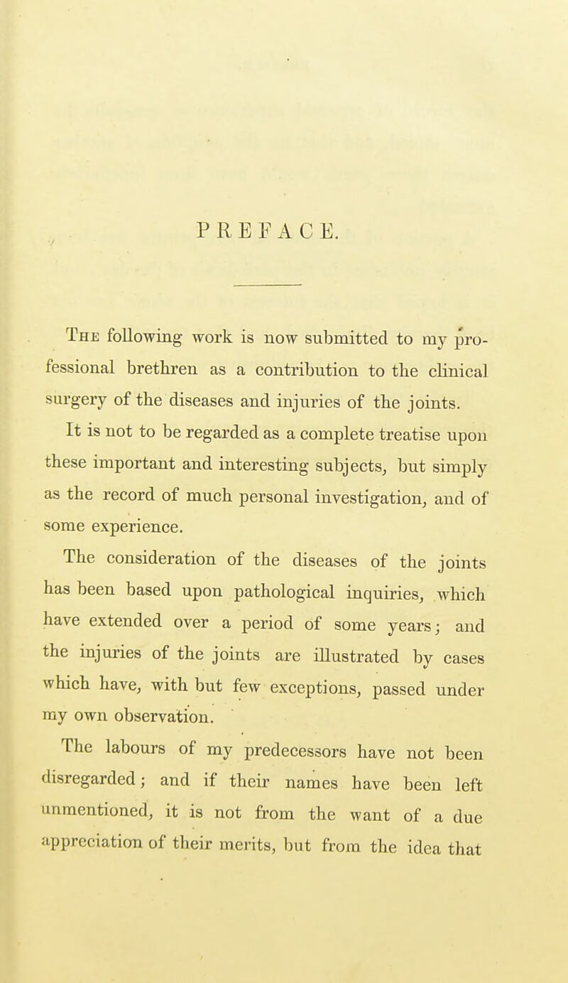 PREFACE. The following work is now submitted to my pro- fessional brethren as a contribution to the clinical surgery of the diseases and injuries of the joints. It is not to be regarded as a complete treatise upon these important and interesting subjects, but simply as the record of much personal investigation, and of some experience. The consideration of the diseases of the joints has been based upon pathological inquiries, which have extended over a period of some years; and the injuries of the joints are illustrated by cases which have, with but few exceptions, passed under my own observation. The labours of my predecessors have not been disregarded; and if their names have been left unmentioned, it is not from the want of a clue appreciation of their merits, but from the idea that