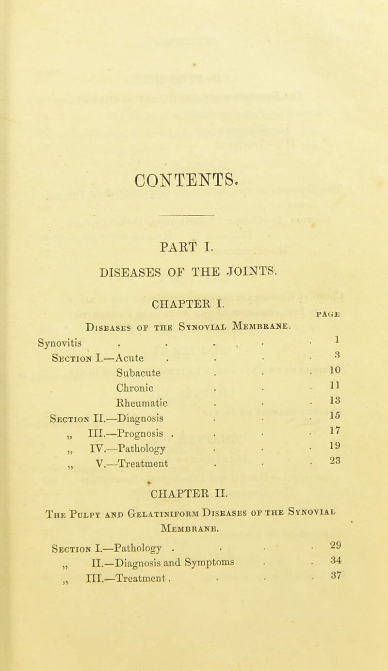 CONTENTS. PART I. DISEASES OE THE JOINTS. CHAPTER I. PAGE Diseases of the Synovial Membrane. Synovitis . . . • 1 Section I.—Acute . . - 3 Subacute . .10 Chronic . • .11 Rheumatic . • .13 Section H.—Diagnosis • • .15 „ HI.—Prognosis . . • .17 „ IV.—Pathology . • .19 „ V.—Treatment . ■ 23 CHAPTER H. The Pulpy and Gelatiniform Diseases of the Synovial Membrane. Section I.—Pathology . • • .29 „ II.—Diagnosis and Symptoms . 34 „ III.—Treatment. . • -37