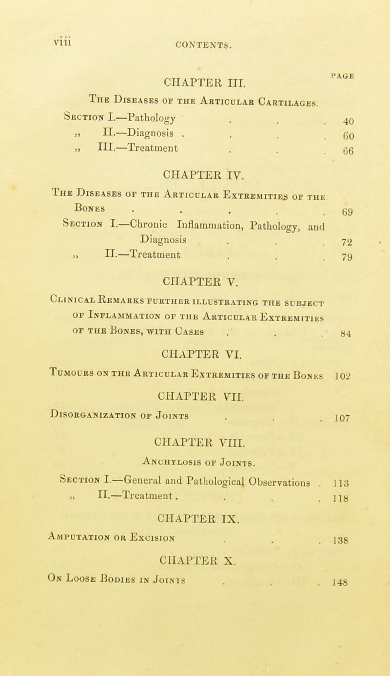 I*AC F CHAPTER III. The Diseases of the Articular Cartilages. Section I.—Pathology . 4o >i II.—Diagnosis . . (JO „ HI.—Treatment . . (jg CHAPTER IV. The Diseases of the Articular Extremities of the Bones . 69 Section I.—Chronic Inflammation, Pathology, and Diagnosis . . 72 >, II.—Treatment . . .79 CHAPTER V. Clinical Remarks further illustrating the subject of Inflammation of the Articular Extremities of the Bones, with Cases . . «4 CHAPTER VI. Tumours on the Articular Extremities of the Bones 102 CHAPTER 711. Disorganization of Joints . . 107 CHAPTER VIII. Anchylosis of Joints. Section I.—General and Pathological Observations . 113 „ II.—Treatment. . , j]g CHAPTER IX. Amputation or Excision . 135 CHAPTER X. On Loose Bodies in Joints 148