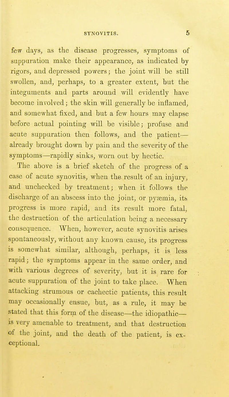 few days, as the disease progresses, symptoms of suppuration make their appearance, as indicated by rigors, and depressed powers; the joint will be still swollen, and, perhaps, to a greater extent, but the integuments and parts around -will evidently have become involved; the skin will generally be inflamed, and somewhat fixed, and but a few hours may elapse before actual pointing will be visible; profuse and acute suppuration then follows, and the patient— already brought down by pain and the severity of the symptoms—rapidly sinks, worn out by hectic. The above is a brief sketch of the progress of a case of acute synovitis, when the result of an injury, and unchecked by treatment; when it follows the discharge of an abscess into the joint, or pyaemia, its progress is more rapid, and its result more fatal, the destruction of the articulation being a necessary consequence. When, however, acute synovitis arises spontaneously, without any known cause, its progress is somewhat similar, although, perhaps, it is less rapid; the symptoms appear in the same order, and with various degrees of severity, but it is rare for acute suppuration of the joint to take place. When attacking strumous or cachectic patients, this result may occasionally ensue, but, as a rule, it may be stated that this form of the disease—the idiopathic— is very amenable to treatment, and that destruction of the joint, and the death of the patient, is ex- ceptional.