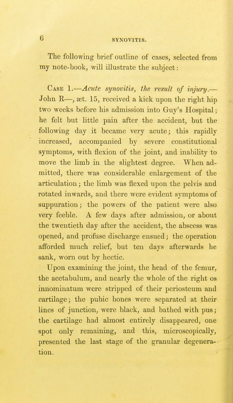 G The following brief outline of cases, selected from my note-book, will illustrate the subject: Case 1.—Acute synovitis, the result of injury.— John R—, set. 15, received a kick upon the right hip two weeks before his admission into Guy's Hospital; he felt but little pain after the accident, but the following day it became very acute; this rapidly increased, accompanied by severe constitutional symptoms, with flexion of the joint, and inability to move the Hmb in the slightest degree. When ad- mitted, there was considerable enlargement of the articulation; the limb was flexed upon the pelvis and rotated inwards, and there were evident symptoms of suppuration; the powers of the patient were also very feeble. A few days after admission, or about the twentieth day after the accident, the abscess was opened, and profuse discharge ensued; the operation afforded much relief, but ten days afterwards he sank, worn out by hectic. Upon examining the joint, the head of the femur, the acetabulum, and nearly the whole of the right os innominatum were stripped of their periosteum and cartilage; the pubic bones were separated at their lines of junction, were black, and bathed with pus; the cartilage had almost entirely disappeared, one spot only remaining, and this, microscopically, presented the last stage of the granular degenera- tion.