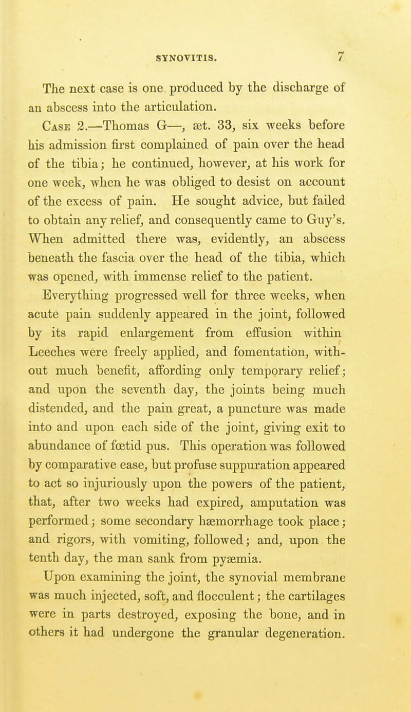 The next case is one produced by the discharge of an abscess into the articulation. Case 2.—Thomas G—, set. 33, six weeks before his admission first complained of pain over the head of the tibia; he continued, however, at his work for one week, when he was obliged to desist on account of the excess of pain. He sought advice, but failed to obtain any relief, and consequently came to Guy's. When admitted there was, evidently, an abscess beneath the fascia over the head of the tibia, which was opened, with immense relief to the patient. Everything progressed well for three weeks, when acute pain suddenly appeared in the joint, followed by its rapid enlargement from effusion within Leeches were freely applied, and fomentation, with- out much benefit, affording only temporary relief; and upon the seventh day, the joints being much distended, and the pain great, a puncture was made into and upon each side of the joint, giving exit to abundance of foetid pus. This operation was followed by comparative ease, but profuse suppuration appeared to act so injuriously upon the powers of the patient, that, after two weeks had expired, amputation was performed; some secondary haemorrhage took place; and rigors, with vomiting, followed; and, upon the tenth day, the man sank from pyaemia. Upon examining the joint, the synovial membrane was much injected, soft, and fiocculent; the cartilages were in parts destroyed, exposing the bone, and in others it had undergone the granular degeneration.