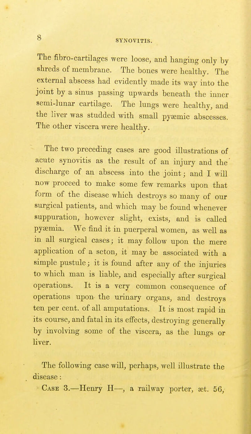 SYNOVITIS. The fibro-cartilages were loose, and hanging only by shreds of membrane. The bones were healthy. The external abscess had evidently made its way into the joint by a sinus passing upwards beneath the inner semi-lunar cartilage. The lungs were healthy, and the liver was studded with small pyaemic abscesses. The other viscera were healthy. The two preceding cases are good illustrations of acute synovitis as the result of an injury and the' discharge of an abscess into the joint ■ and I will now proceed to make some few remarks upon that form of the disease which destroys so many of our surgical patients, and which may be found whenever suppuration, however slight, exists, and is called pyamiia. We find it in puerperal women, as well as in all surgical cases; it may follow upon the mere application of a seton, it may be associated with a simple pustule; it is found after any of the injuries to which man is liable, and especially after surgical operations. It is a very common consequence of operations upon the urinary organs, and destroys ten per cent, of all amputations. It is most rapid in its course, and fatal in its effects, destroying generally by involving some of the viscera, as the lungs or liver. The following case will, perhaps, well illustrate the disease: Case 3.—Henry H—, a railway porter, set. 5G,