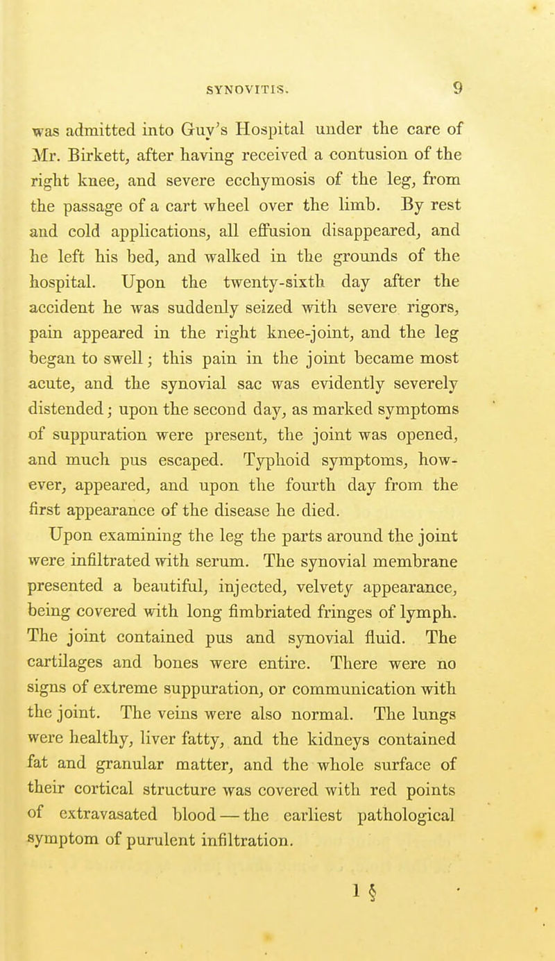 was admitted into Guy's Hospital under the care of Mr. Birkett, after having received a contusion of the right knee, and severe ecchymosis of the leg, from the passage of a cart wheel over the limb. By rest and cold applications, all effusion disappeared, and he left his bed, and walked in the grounds of the hospital. Upon the twenty-sixth day after the accident he was suddenly seized with severe rigors, pain appeared in the right knee-joint, and the leg began to swell; this pain in the joint became most acute, and the synovial sac was evidently severely distended; upon the second day, as marked symptoms of suppuration were present, the joint was opened, and much pus escaped. Typhoid symptoms, how- ever, appeared, and upon the fourth day from the first appearance of the disease he died. Upon examining the leg the parts around the joint were infiltrated with serum. The synovial membrane presented a beautiful, injected, velvety appearance, being covered with long fimbriated fringes of lymph. The joint contained pus and synovial fluid. The cartilages and bones were entire. There were no signs of extreme suppuration, or communication with the joint. The veins were also normal. The lungs were healthy, liver fatty, and the kidneys contained fat and granular matter, and the whole surface of their cortical structure was covered with red points of extravasated blood — the earliest pathological symptom of purulent infiltration. 1 §