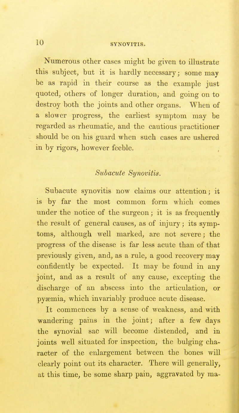 Numerous other cases might be given to illustrate this subject, but it is hardly necessary; some may be as rapid in their course as the example just quoted, others of longer duration, and going on to destroy both the joints and other organs. When of a slower progress, the earliest symptom may be regarded as rheumatic, and the cautious practitioner should be on his guard when such cases are ushered in by rigors, however feeble. Subacute Synovitis. Subacute synovitis now claims our attention; it is by far the most common form which comes under the notice of the surgeon; it is as frequently the result of general causes, as of injury; its symp- toms, although well marked, are not severe; the progress of the disease is far less acute than of that previously given, and, as a rule, a good recovery may confidently be expected. It may be found in any joint, and as a result of any cause, excepting the discharge of an abscess into the articulation, or pyaemia, which invariably produce acute disease. It commences by a sense of weakness, and with wandering pains in the joint; after a few days the synovial sac will become distended, and in joints well situated for inspection, the bulging cha- racter of the enlargement between the bones will clearly point out its character. There will generally, at this time, be some sharp pain, aggravated by ma-