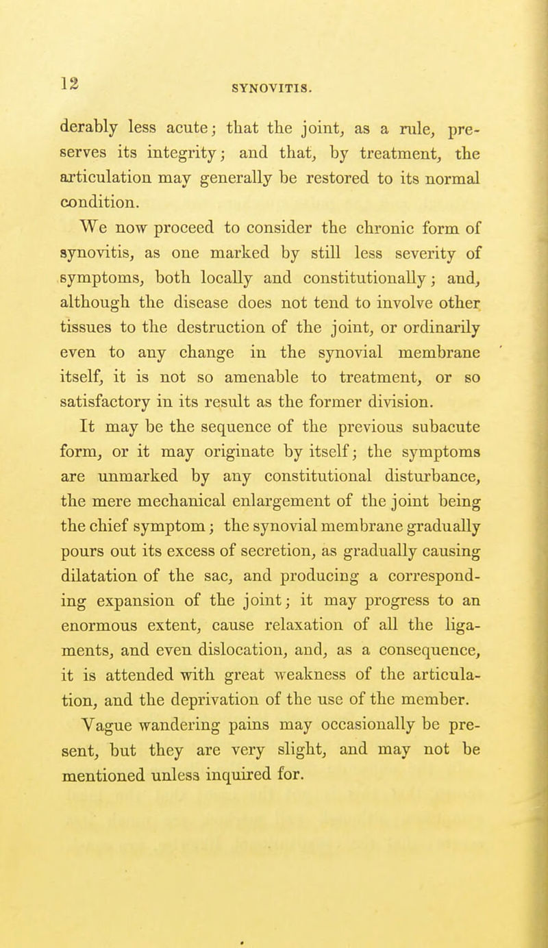 SYNOVITIS. derably less acute; that the joint, as a rule, pre- serves its integrity; and that, by treatment, the articulation may generally be restored to its normal condition. We now proceed to consider the chronic form of synovitis, as one marked by still less severity of symptoms, both locally and constitutionally; and, although the disease does not tend to involve other tissues to the destruction of the joint, or ordinarily even to any change in the synovial membrane itself, it is not so amenable to treatment, or so satisfactory in its result as the former division. It may be the sequence of the previous subacute form, or it may originate by itself; the symptoms are unmarked by any constitutional disturbance, the mere mechanical enlargement of the joint being the chief symptom; the synovial membrane gradually pours out its excess of secretion, as gradually causing dilatation of the sac, and producing a correspond- ing expansion of the joint; it may progress to an enormous extent, cause relaxation of all the liga- ments, and even dislocation, and, as a consequence, it is attended with great weakness of the articula- tion, and the deprivation of the use of the member. Vague wandering pains may occasionally be pre- sent, but they are very slight, and may not be mentioned unless inquired for.