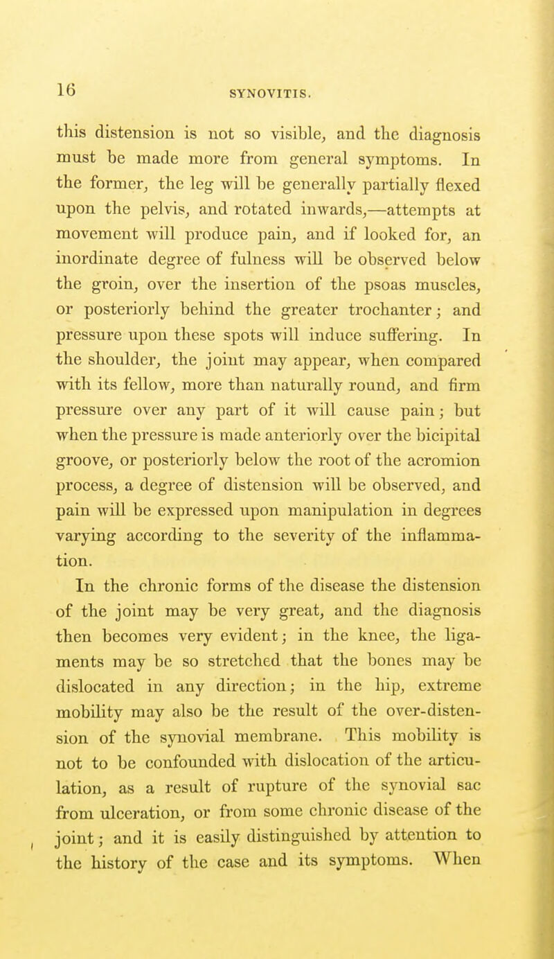 this distension is not so visible, and the diagnosis must be made more from general symptoms. In the former, the leg will be generally partially flexed upon the pelvis, and rotated inwards,—attempts at movement will produce pain, and if looked for, an inordinate degree of fulness will be observed below the groin, over the insertion of the psoas muscles, or posteriorly behind the greater trochanter; and pressure upon these spots will induce suffering. In the shoulder, the joint may appear, when compared with its fellow, more than naturally round, and firm pressure over any part of it will cause pain; but when the pressure is made anteriorly over the bicipital groove, or posteriorly below the root of the acromion process, a degree of distension will be observed, and pain will be expressed upon manipulation in degrees varying according to the severity of the inflamma- tion. In the chronic forms of the disease the distension of the joint may be very great, and the diagnosis then becomes very evident; in the knee, the liga- ments may be so stretched that the bones may be dislocated in any direction; in the hip, extreme mobility may also be the result of the over-disten- sion of the synovial membrane. This mobility is not to be confounded with dislocation of the articu- lation, as a result of rupture of the synovial sac from ulceration, or from some chronic disease of the joint; and it is easily distinguished by attention to the history of the case and its symptoms. When