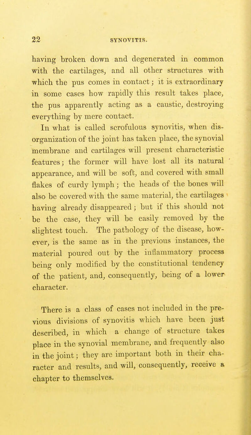 having broken down and degenerated in common with the cartilages, and all other structures with which the pus comes in contact; it is extraordinary in some cases how rapidly this result takes place, the pus apparently acting as a caustic, destroying everything by mere contact. In what is called scrofulous synovitis, when dis- organization of the joint has taken place, the synovial membrane and cartilages will present characteristic features; the former will have lost all its natural appearance, and will be soft, and covered with small flakes of curdy lymph ; the heads of the bones will also be covered with the same material, the cartilages having already disappeared; but if this should not be the case, they will be easily removed by the slightest touch. The pathology of the disease, how- ever, is the same as in the previous instances, the material poured out by the inflammatory process being only modified by the constitutional tendency of the patient, and, consequently, being of a lower character. There is a class of cases not included in the pre- vious divisions of synovitis which have been just described, in which a change of structure takes place in the synovial membrane, and frequently also in the joint; they are important both in their cha- racter and results, and will, consequently, receive a chapter to themselves.