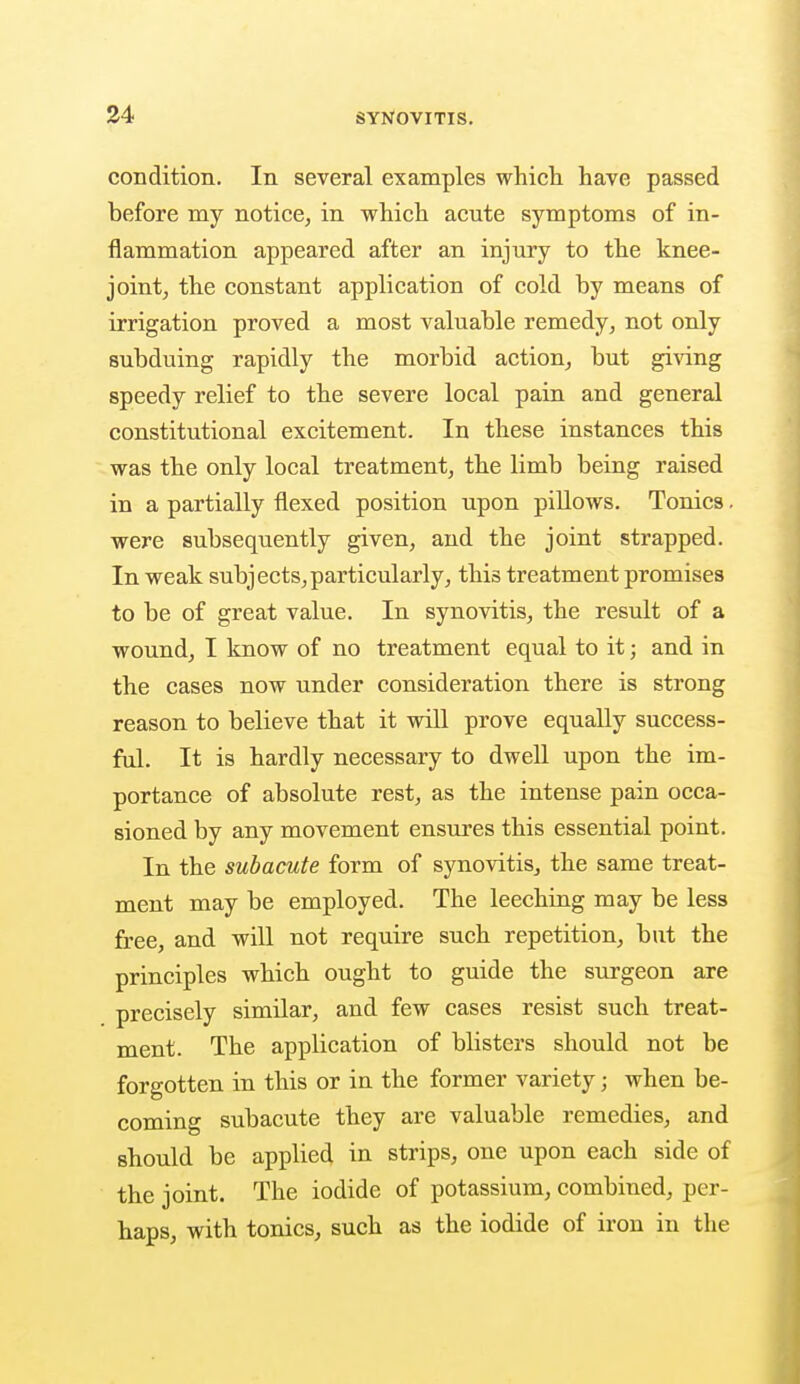 condition. In several examples which, have passed before my notice, in which acute symptoms of in- flammation appeared after an injury to the knee- joint, the constant application of cold by means of irrigation proved a most valuable remedy, not only subduing rapidly the morbid action, but giving speedy relief to the severe local pain and general constitutional excitement. In these instances this was the only local treatment, the limb being raised in a partially flexed position upon pillows. Tonics. were subsequently given, and the joint strapped. In weak subjects,particularly, this treatment promises to be of great value. In synovitis, the result of a wound, I know of no treatment equal to it; and in the cases now under consideration there is strong reason to believe that it will prove equally success- ful. It is hardly necessary to dwell upon the im- portance of absolute rest, as the intense pain occa- sioned by any movement ensures this essential point. In the subacute form of synovitis, the same treat- ment may be employed. The leeching may be less free, and will not require such repetition, but the principles which ought to guide the surgeon are precisely similar, and few cases resist such treat- ment. The application of blisters should not be forgotten in this or iu the former variety; when be- coming subacute they are valuable remedies, and should be applied in strips, one upon each side of the joint. The iodide of potassium, combined, per- haps, with tonics, such as the iodide of iron in the