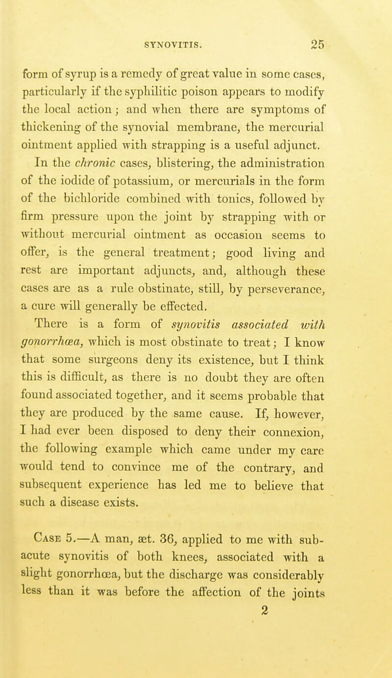 form of syrup is a remedy of great value in some cases, particularly if the syphilitic poison appears to modify the local action; and when there are symptoms of thickening of the synovial membrane, the mercurial ointment applied with strapping is a useful adjunct. In the chronic cases, blistering, the administration of the iodide of potassium, or mercurials in the form of the bichloride combined with tonics, followed by firm pressure upon the joint by strapping with or without mercurial ointment as occasion seems to offer, is the general treatment; good living and rest are important adjuncts, and, although these cases are as a rule obstinate, still, by perseverance, a cure will generally be effected. There is a form of synovitis associated with gonorrhoea, which is most obstinate to treat; I know that some surgeons deny its existence, but I think this is difficult, as there is no doubt they are often found associated together, and it seems probable that they are produced by the same cause. If, however, I had ever been disposed to deny their connexion, the following example which came under my care would tend to convince me of the contrary, and subsequent experience has led me to believe that such a disease exists. Case 5.—A man, set. 36, applied to me with sub- acute synovitis of both knees, associated with a slight gonorrhoea, but the discharge was considerably less than it was before the affection of the joints 2